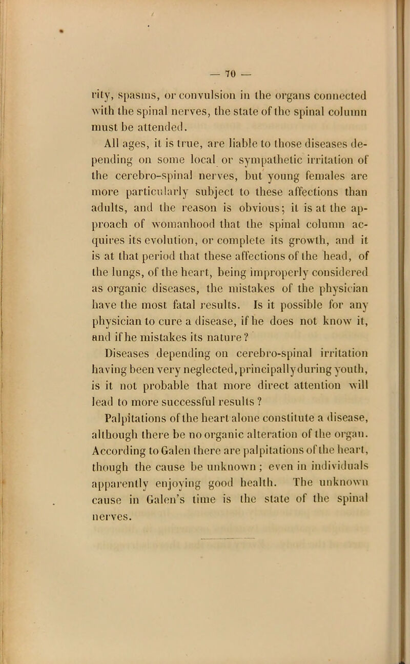 rity, spasms, or convulsion in the organs connected with the spinal nerves, the stale of the spinal column must be attended. All ages, it is true, are liable to those diseases de- pending on some local or sympathetic irritation of the cerebro-spinal nerves, but young females are more particularly subject to these affections than adults, and the reason is obvious; it is at the ap- proach of womanhood that the spinal column ac- quires its evolution, or complete its growth, and it is at that period that these affections of the head, of the lungs, of the heart, being improperly considered as organic diseases, the mistakes of the physician have the most fatal results. Is it possible for any physician to cure a disease, if he does not know it, and if he mistakes its nature? Diseases depending on cerebro-spinal irritation having been very neglected, principally during youth, is it not probable that more direct attention will lead to more successful results ? Palpitations of the heart alone constitute a disease, although there be no organic alteration of the organ. According to Galen there are palpitations of the heart, though the cause be unknown ; even in individuals apparently enjoying good health. The unknown cause in Galen's lime is the state of the spinal nerves.