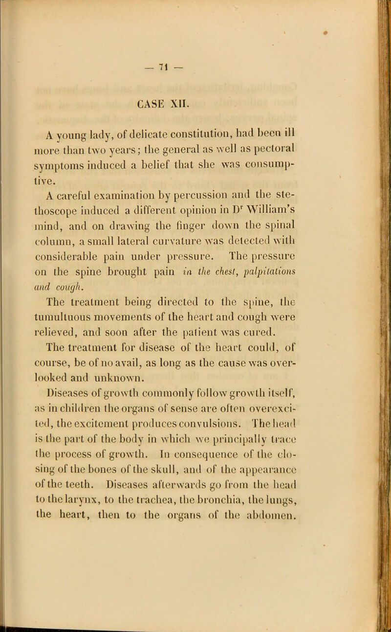 CASE XII. A young lady, of delicate constitution, had been ill more than two years; the general as well as pectoral symptoms induced a belief that she was consump- tive. A careful examination by percussion and the ste- thoscope induced a different opinion in Dr William's mind, and on drawing the finger down the spinal column, a small lateral curvature was detected with considerable pain under pressure. The pressure on the spine brought pain in the chest, palpitations and cough. The treatment being directed to the spine, the tumultuous movements of the heart and cough were relieved, and soon after the patient was cured. The treatment for disease of the heart could, of course, be of no avail, as long as the cause was over- looked and unknown. Diseases of growth commonly follow growth itself, as in children the organs of sense are often overexci- ted, the excitement produces convulsions. The head is the part of the body in which we principally trace the process of growth. In consequence of the clo- sing of the bones of the skull, and of the appearance of the teeth. Diseases afterwards go from the head to the larynx, to the trachea, the bronchia, the lungs, the heart, then to the organs of the abdomen.