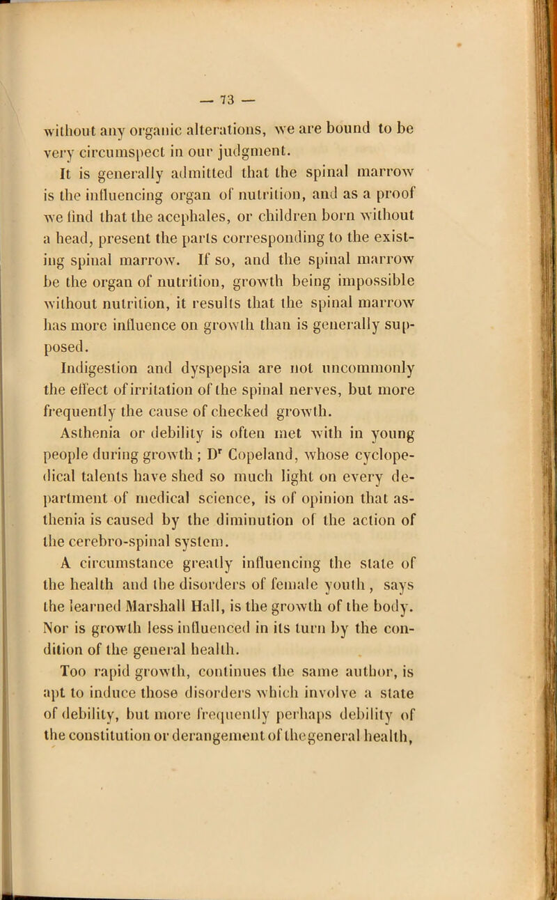 without any organic alterations, we are bound to be very circumspect in our judgment. It is generally admitted that the spinal marrow is the influencing organ of nutrition, and as a proof we find that the acephales, or children born without a head, present the parts corresponding to the exist- ing spinal marrow. If so, and the spinal marrow be the organ of nutrition, growth being impossible without nutrition, it results that the spinal marrow has more influence on growth than is generally sup- posed. Indigestion and dyspepsia are not uncommonly the effect of irritation of the spinal nerves, but more frequently the cause of checked growth. Asthenia or debility is often met with in young people during growth ; Dr Copeland, whose cyclope- dical talents have shed so much light on every de- partment of medical science, is of opinion that as- thenia is caused by the diminution of the action of the cerebro-spinal system. A circumstance greatly influencing the stale of the health and the disorders of female youth , says the learned Marshall Hall, is the growth of the body. Nor is growth less influenced in its turn by the con- dition of the general health. Too rapid growth, continues the same author, is ;ipt to induce those disorders which involve a state of debility, but more frequently perhaps debility of the constitution or derangement of thegeneral health,