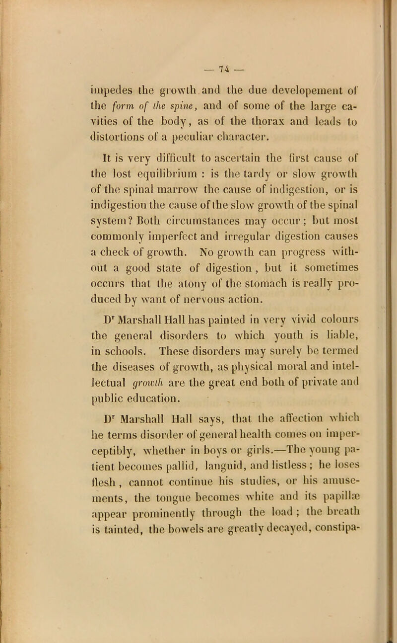 impedes the growth and tlie due developement of the form of the spine, and of some of the large ca- vities of the body, as of the thorax and leads to distortions of a peculiar character. It is very difficult to ascertain the first cause of the lost equilibrium : is the tardy or slow growth of the spinal marrow the cause of indigestion, or is indigestion the cause of the slow growth of the spinal system? Both circumstances may occur; but most commonly imperfect and irregular digestion causes a check of growth. No growth can progress with- out a good state of digestion , but it sometimes occurs that the atony of the stomach is really pro- duced by want of nervous action. DT Marshall Hall has painted in very vivid colours the general disorders to which youth is liable, in schools. These disorders may surely be termed the diseases of growth, as physical moral and intel- lectual growth are the great end both of private and public education. Dr Marshall Hall says, that the affection which he terms disorder of general health comes on imper- ceptibly, whether in boys or girls.—The young pa- tient becomes pallid, languid, and listless ; he loses flesh, cannot continue his studies, or his amuse- ments, the tongue becomes white and its papillae appear prominently through the load ; the breath is tainted, the bowels are greatly decayed, constipa-
