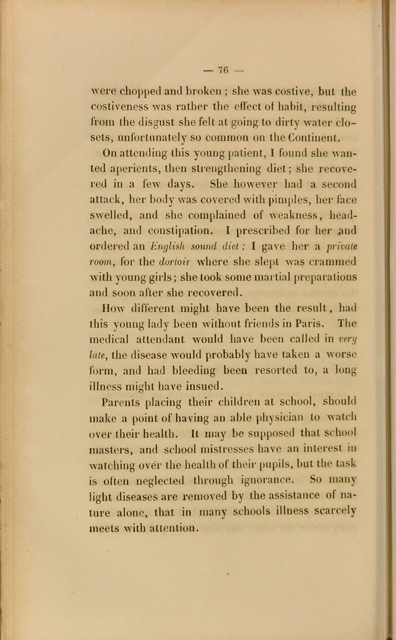 — 7f> — were chopped and broken ; she was costive, but the costiveness was rather the effect of habit, resulting from the disgust she felt at going to dirty water clo- sets, unfortunately so common on the Continent. On attending this young patient, I found she wan- ted aperients, then strengthening diet; she recove- red in a few7 days. She however had a second attack, her body was covered with pimples, her face swelled, and she complained of weakness, head- ache, and constipation. I prescribed for her .and ordered an English sound diet; I gave her a private room, for the dorioir where she slept was crammed with young girls; she look some martial preparations and soon after she recovered. How different might have been the result, had this young lady been without friends in Paris. The medical attendant would have been called in very late, the disease would probably have taken a worse form, and had bleeding been resorted to, a long illness might have insued. Parents placing their children at school, should make a point of having an able physician to watch over their health. It may be supposed that school masters, and school mistresses have an interest in watching over the health of their pupils, but the task is often neglected through ignorance. So many light diseases are removed by the assistance of na- ture alone, that in many schools illness scarcely meets with attention.