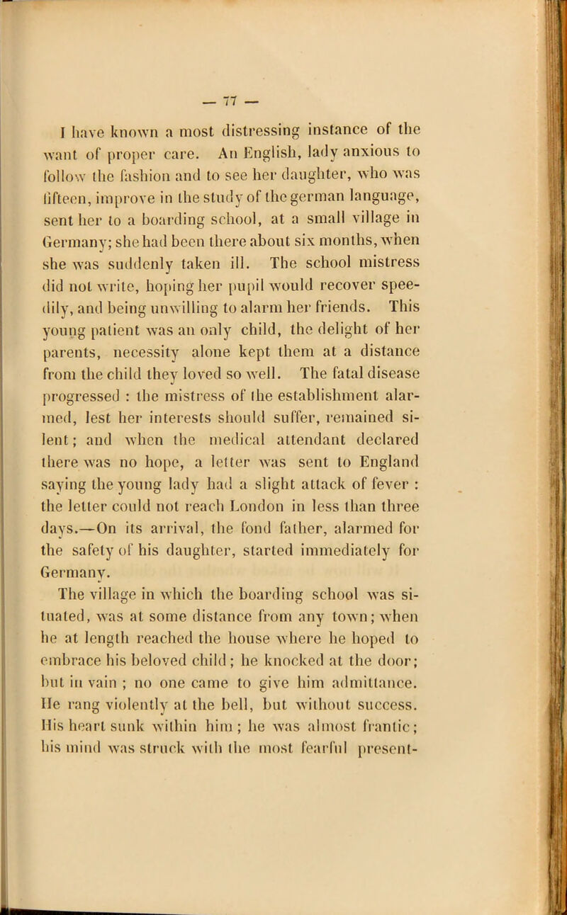 I have known a most distressing instance of the want of proper care. An English, lady anxious to follow the fashion and to see her daughter, who was lifteen, improve in the study of the german language, sent her to a boarding school, at a small village in Germany; she had been there about six months, when she was suddenly taken ill. The school mistress did not write, hoping her pupil would recover spee- dily, and being unwilling to alarm her friends. This young patient was an only child, the delight of her parents, necessity alone kept them at a distance from the child they loved so well. The fatal disease progressed : the mistress of I he establishment alar- med, lest her interests should suffer, remained si- lent; and when the medical attendant declared there was no hope, a letter was sent to England saying the young lady had a slight attack of fever : the letter could not reach London in less than three davs.—On its arrival, the fond falher, alarmed for the safely of his daughter, started immediately for Germany. The village in which the boarding school was si- tuated, was at some distance from any town; when he at length reached the house where he hoped to embrace his beloved child; he knocked at the door; but in vain ; no one came to give him admittance. He rang violently at the bell, but without success. His heart sunk within him; he was almost frantic; his mind was struck with ihe most fearful present-