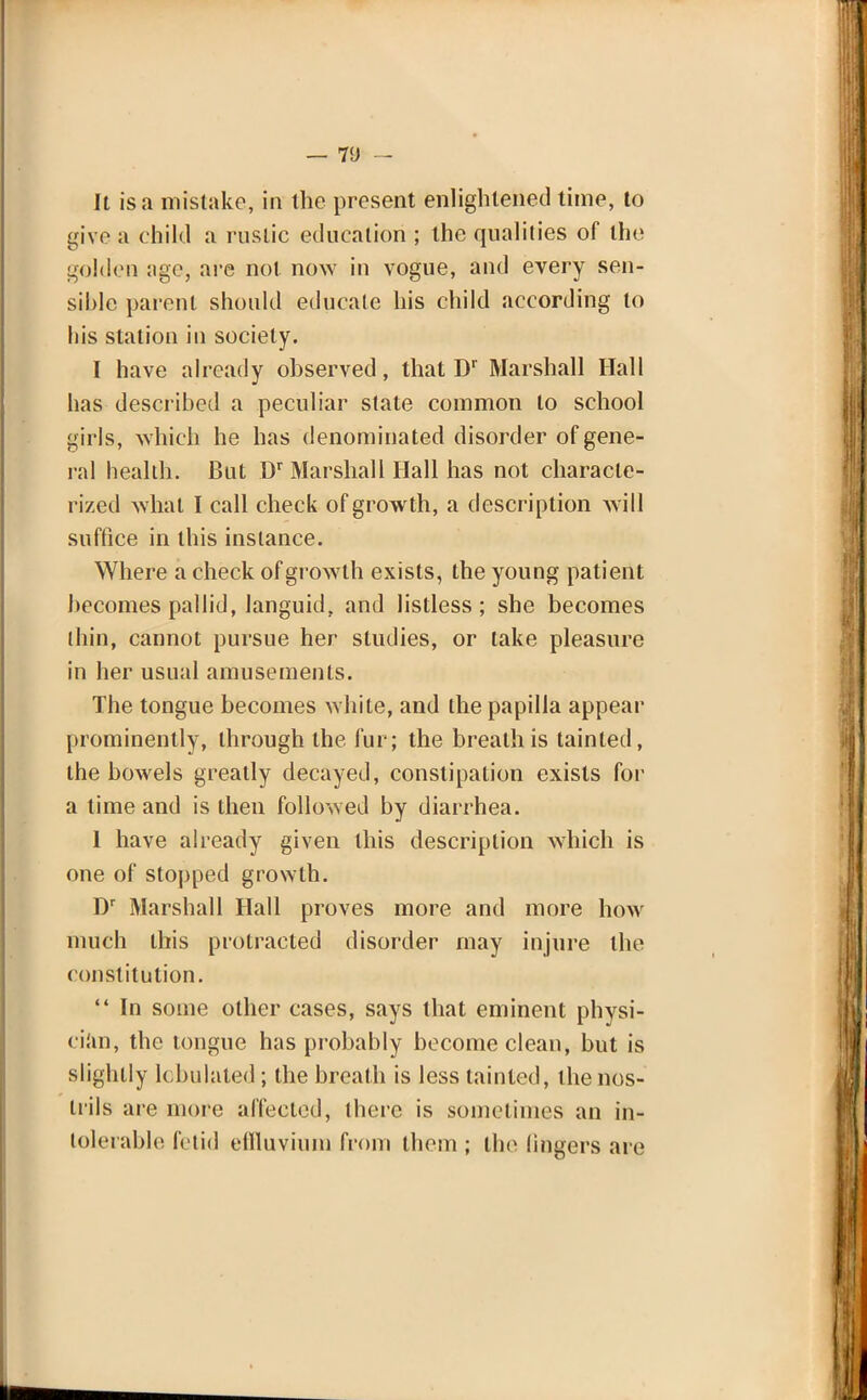 — VJ - It is a mistake, in the present enlightened time, to give a child a rustic education ; the qualities of the golden age, are not now in vogue, and every sen- sible parent should educate his child according to his station in society. I have already observed, that Dr Marshall Hall has described a peculiar state common to school girls, which he has denominated disorder of gene- ral health. But Dr Marshall Hall has not characte- rized what I call check of growth, a description will suffice in this instance. Where a check of growth exists, the young patient becomes pallid, languid, and listless; she becomes thin, cannot pursue her studies, or lake pleasure in her usual amusements. The tongue becomes white, and the papilla appear prominently, through the fur; the breath is tainted, the bowels greatly decayed, constipation exists for a time and is then followed by diarrhea. 1 have already given this description which is one of stopped growth. Dr Marshall Hall proves more and more how much this protracted disorder may injure the constitution.  In some other cases, says that eminent physi- cian, the tongue has probably become clean, but is slightly tabulated; the breath is less tainted, the nos- trils are more affected, there is sometimes an in- tolerable fetid effluvium from them ; the lingers are