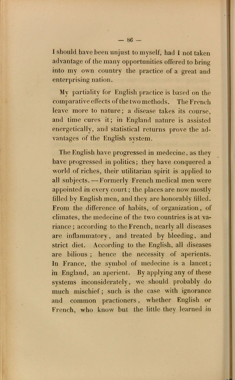 i should have been unjust to myself, had I not taken advantage of the many opportunities offered to bring into my own country the practice of a great and enterprising nation. My partiality for English practice is based on the comparative effects of the two methods. The French leave more to nature; a disease takes its course, and lime cures it; in England nature is assisted energetically, and statistical returns prove the ad- vantages of the English system. The English have progressed in medecine, as they have progressed in politics; they have conquered a world of riches, their utilitarian spirit is applied to all subjects.—Formerly French medical men were appointed in every court; the places are now mostly filled by English men, and they are honorably filled. From the difference of habits, of organization, of climates, the medecine of the two countries is at va- riance ; according to the French, nearly all diseases are inflammatory, and treated by bleeding, and strict diet. According to the English, all diseases are bilious ; hence the necessity of aperients. In France, the symbol of medecine is a lancet; in England, an aperient. By applying any of these systems inconsiderately, we should probably do much mischief; such is the case with ignorance and common practioners, whether English or French, who know but the little they learned in