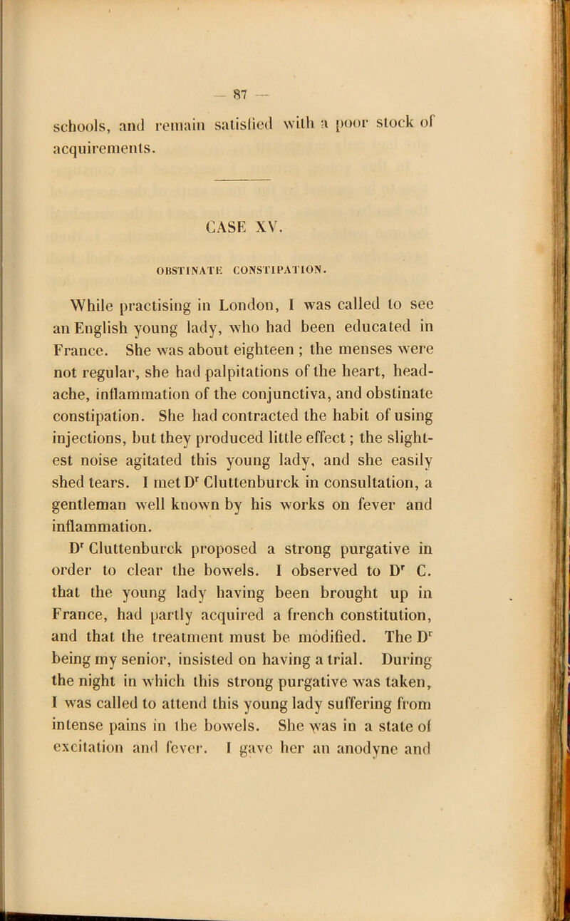 schools, and remain satisfied with a poor stock of acquirements. CASE XV. OUST I NAT E CONSTIPATION. While practising in London, I was called to see an English young lady, who had been educated in France. She was about eighteen ; the menses were not regular, she had palpitations of the heart, head- ache, inflammation of the conjunctiva, and obstinate constipation. She had contracted the habit of using injections, but they produced little effect; the slight- est noise agitated this young lady, and she easily shed tears. I metDr Cluttenburck in consultation, a gentleman well known by his works on fever and inflammation. Dr Cluttenburck proposed a strong purgative in order to clear the bowels. I observed to Dr C. that the young lady having been brought up in France, had partly acquired a french constitution, and that the treatment must be modified. The Dr being my senior, insisted on having a trial. During the night in which this strong purgative was taken, I was called to attend this young lady suffering from intense pains in the bowels. She vvas in a stale of excitation and fever. I gave her an anodyne and
