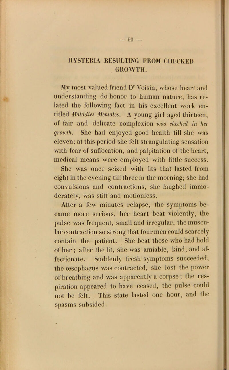 HYSTERIA RESULTING FROM CHECKED GROWTH. My most valued friend D1 Voisin, whose heart and understanding do honor to human nature, has re- lated the following fact in his excellent work en- titled Maladies Menlales. A young girl aged thirteen, of fair and delicate complexion was checked in her growth. She had enjoyed good health till she was eleven; at this period she felt strangulating sensation with fear of suffocation, and palpitation of the heart, medical means were employed with little success. She was once seized with fits that lasted from eight in the evening till three in the morning; she had convulsions and contractions, she laughed immo- derately, was stiff and motionless. After a few minutes relapse, the symptoms be- came more serious, her heart beat violently, the pulse was frequent, small and irregular, the muscu- lar contraction so strong that four men could scarcely contain the patient. She beat those who had hold of her ; after the fit, she was amiable, kind, and af- fectionate. Suddenly fresh symptoms succeeded, the oesophagus was contracted, she lost the power of breathing and was apparently a corpse ; the res- piration appeared to have ceased, the pulse could not be felt. This state lasted one hour, and the spasms subsided.
