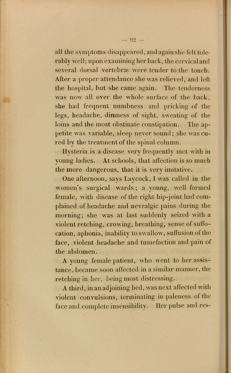 all the symptoms disappeared, and again she tell tole- rably well; upon examining her back, the cervical and several dorsal vertebrae were tender to the touch. After a proper attendance she was relieved, and left the hospital, but she came again. The tenderness was now all over the whole surface of the back, she had frequent numbness and pricking of the legs, headache, dimness of sight, sweating of the loins and the most obstinate constipation. The ap- petite was variable, sleep never sound; she was cu- red by the treatment of the spinal column. Hysteria is a disease very frequently met with in young ladies. At schools, that affection is so much the more dangerous, that it is very imitative. One afternoon, says Laycock, I was called in the women's surgical wards; a young, well formed female, with disease of the right hip-joint had com- plained of headache and nevralgic pains during the morning; she was at last suddenly seized with a violent retching, crowing, breathing, sense of suffo- cation, aphonia, inability to swallow, suffusion of the face, violent headache and tumefaction and pain of the abdomen. A young female patient, who went to her assis- tance, became soon affected in a similar manner, the retching in her, being most distressing. A third, in an adjoining bed, was next affected with violent convulsions, terminating in paleness of the lace and complete insensibility. Her pulse and res-