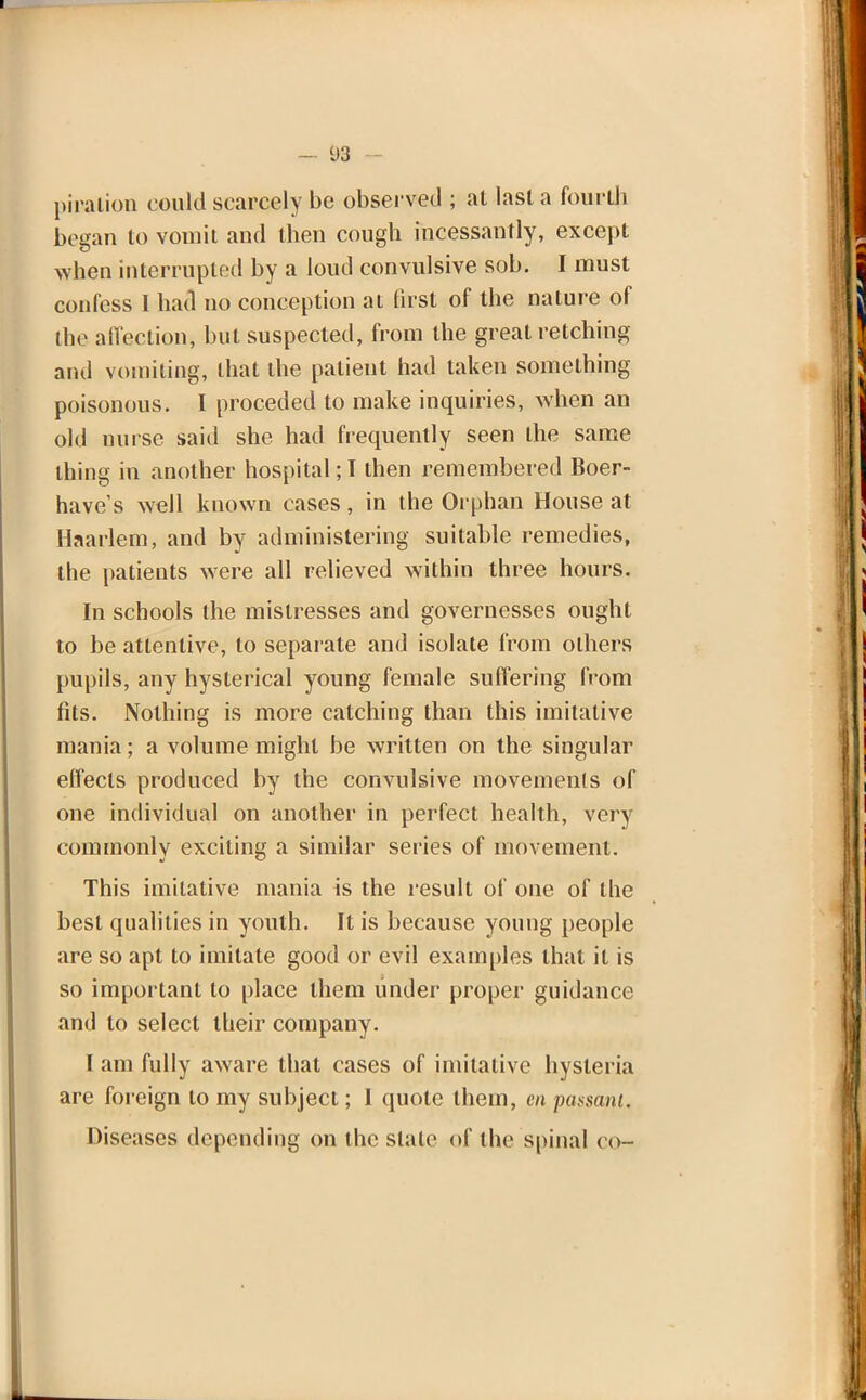 piralion could scarcely be observed ; at last a fourth began to vomit and then cough incessantly, except when interrupted by a loud convulsive sob. I must confess 1 had no conception ai first of the nature of die affection, but suspected, from the great retching ami vomiting, lhat the patient had taken something poisonous. I preceded to make inquiries, when an old nurse said she had frequently seen the same thing in another hospital; I then remembered Boer- have's well known cases, in the Orphan House at Haarlem, and by administering suitable remedies, the patients were all relieved within three hours. In schools the mistresses and governesses ought to be attentive, to separate and isolate from others pupils, any hysterical young female suffering from fits. Nothing is more catching than this imitative mania; a volume might be written on the singular effects produced by the convulsive movements of one individual on another in perfect health, very commonly exciting a similar series of movement. This imitative mania is the result of one of the best qualities in youth. It is because young people are so apt to imitate good or evil examples that it is so important to place them under proper guidance and to select their company. I am fully aware that cases of imitative hysteria are foreign to my subject; 1 quote them, en passant. Diseases depending on the stale of the spinal co-