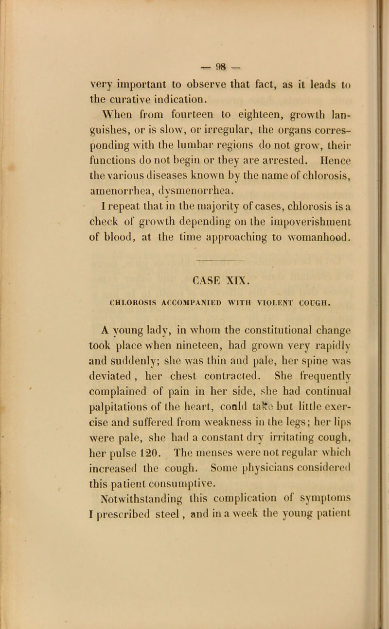 very important to observe that fact, as it leads to the curative indication. When from fourteen to eighteen, growth lan- guishes, or is slow, or irregular, the organs corres- ponding with the lumbar regions do not grow, their functions do not begin or they are arrested. Hence the various diseases known bv the name of chlorosis, amenorrhea, dysmenorrhea. I repeat that in the majority of cases, chlorosis is a check of growth depending on the impoverishment of blood, at the time approaching to womanhood. CASE XIX. CHLOROSIS ACCOMPANIED WITH VIOLENT COUGH. A young lady, in whom the constitutional change took place when nineteen, had grown very rapidly and suddenly; she was thin and pale, her spine was deviated, her chest contracted. She frequently complained of pain in her side, she had continual palpitations of the heart, coold taflfe but little exer- cise and suffered from weakness in the legs; her lips were pale, she had a constant dry irritating cough, her pulse 120. The menses were not regular which increased the cough. Some physicians considered this patient consumptive. Notwithstanding this complication of symptoms I prescribed steel, and in a week the young patient