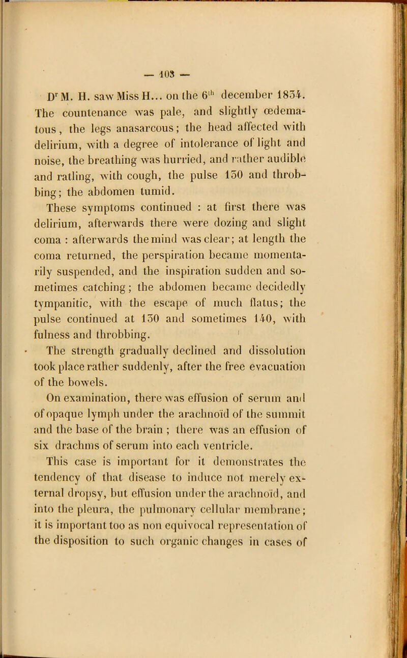 — 108 — DrM. H. saw Miss H... on Ihe 6lh deceraber 1834. The countenance was pale, and slightly oedema- tous, the legs anasarcous; the head affected with delirium, with a degree of intolerance of light and noise, the breathing was hurried, and rather audible and ratling, with cough, the pulse 150 and throb- bing; the abdomen tumid. These symptoms continued : at first there was delirium, afterwards there were dozing and slight coma : afterwards the mind was clear; at length the coma returned, the perspiration became momenta- rily suspended, and the inspiration sudden and so- metimes catching; the abdomen became decidedly tympanitic, with the escape of much flatus; the pulse continued at 130 and sometimes 140, with fulness and throbbing. The strength gradually declined and dissolution took place rather suddenly, after the free evacuation of the bowels. On examination, there was effusion of serum and of opaque lymph under the arachnoid of the summit and the base of the brain ; there was an effusion of six drachms of serum into each ventricle. This case is important for it demonstrates the tendency of that disease to induce not merely ex- ternal dropsy, but effusion under the arachnoid, and into the pleura, the pulmonary cellular membrane; it is important too as non equivocal representation of the disposition to such organic changes in cases of