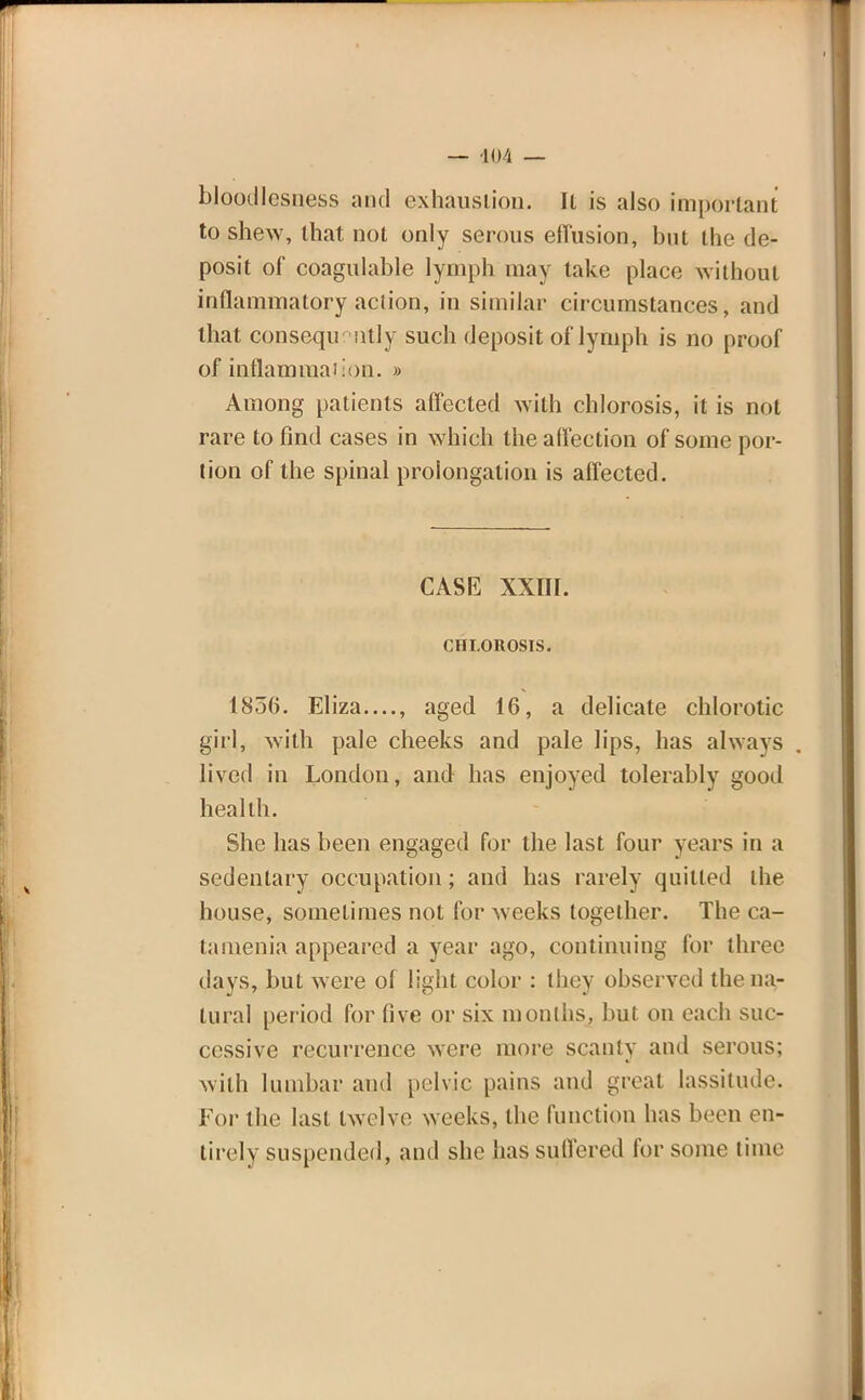 bloodlesness and exhaustion. Il is also important to shew, that not only serous effusion, but the de- posit of coagulable lymph may take place without inflammatory action, in similar circumstances, and that consequently such deposit of lymph is no proof of inflammation. » Among patients affected with chlorosis, it is not rare to find cases in which the affection of some por- tion of the spinal prolongation is affected. CASE XXIII. CHLOROSIS. 1856. Eliza...., aged 16, a delicate chlorotic girl, with pale cheeks and pale lips, has always lived in London, and has enjoyed tolerably good health. She has been engaged for the last four years in a sedentary occupation; and has rarely quilled the house, sometimes not for weeks together. The ca- tamenia appeared a year ago, continuing for three days, but were of light color : they observed the na- tural period for five or six months, but on each suc- cessive recurrence were more scanty and serous; with lumbar and pelvic pains and groat lassitude. For the last twelve weeks, the function has been en- tirely suspended, and she has suffered for some time