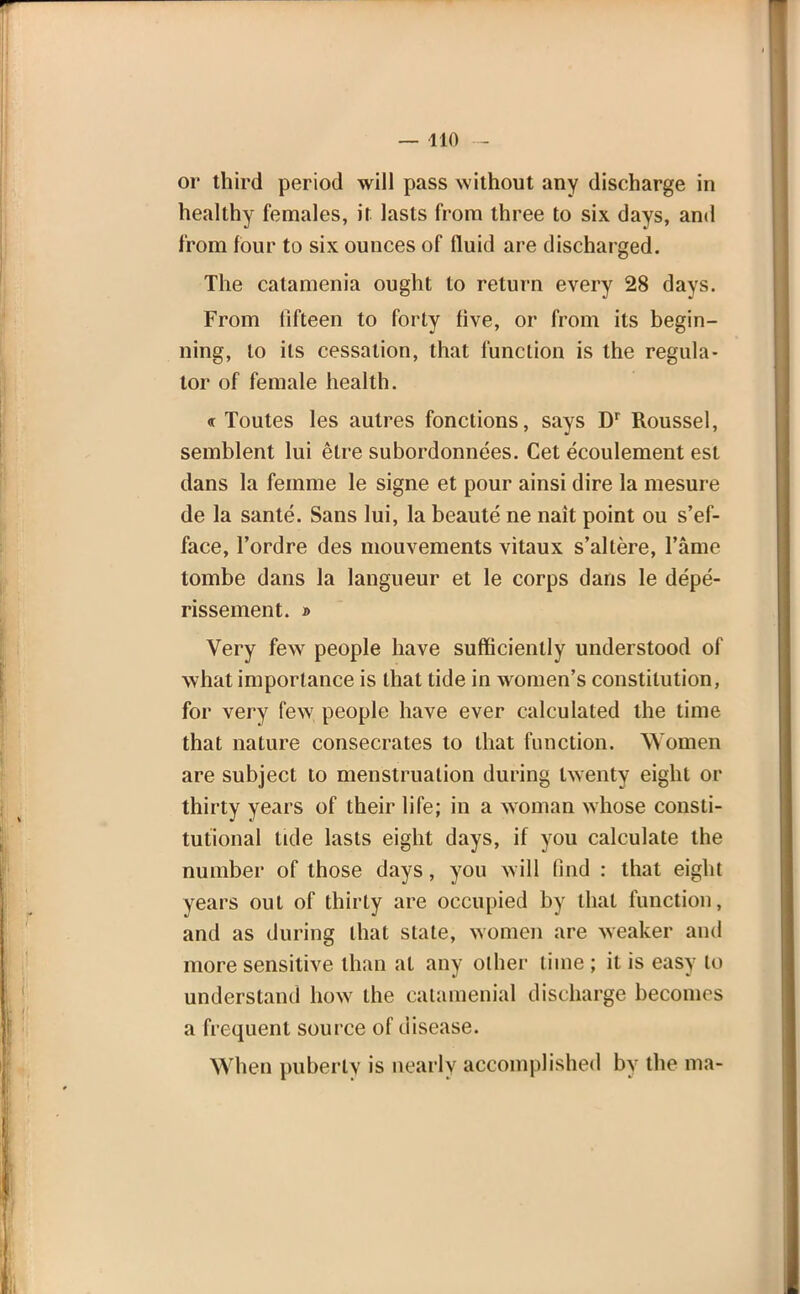 or third period will pass without any discharge in healthy females, it lasts from three to six days, and from four to six ounces of fluid are discharged. The catamenia ought to return every 28 days. From fifteen to forty five, or from its begin- ning, to its cessation, that function is the regula- tor of female health. « Toutes les autres fonctions, says Dr Roussel, semblent lui etre subordonnees. Cet ecoulement est dans la femme le signe et pour ainsi dire la mesure de la sante. Sans lui, la beaute ne nait point ou s'ef- face, l'ordre des mouvements vitaux s'altere, Fame tombe dans la langueur et le corps dans le depe- rissement. » Very few people have sufficiently understood of what importance is that tide in women's constitution, for very few people have ever calculated the time that nature consecrates to that function. Women are subject to menstruation during twenty eight or thirty years of their life; in a woman whose consti- tutional tide lasts eight days, if you calculate the number of those days, you will (ind : that eight years out of thirty are occupied by that function, and as during that state, women are weaker and more sensitive than at any other time ; it is easy to understand how the calamenial discharge becomes a frequent source of disease. When puberlv is nearly accomplished by the ma-