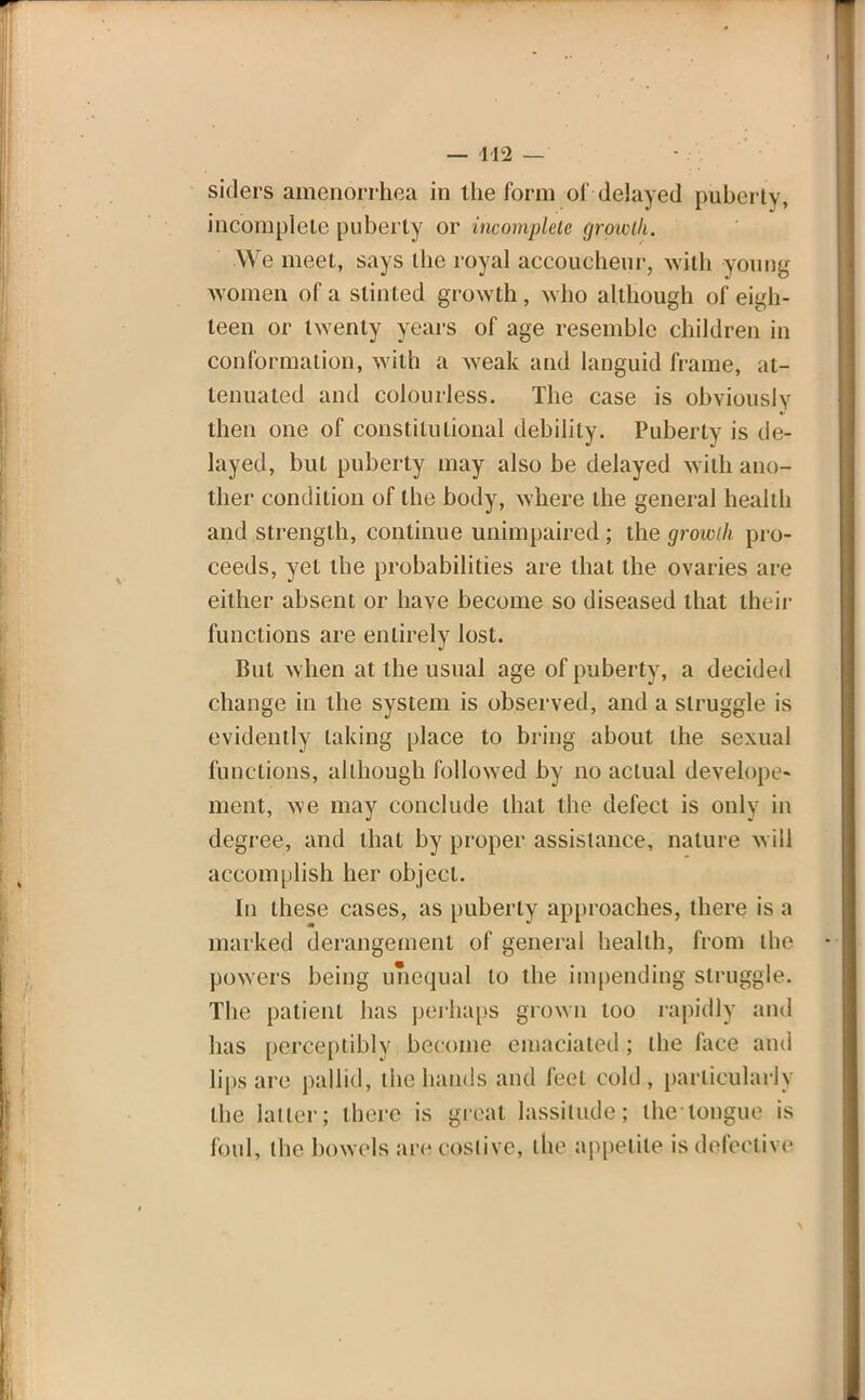 — 442 — siders amenorrhea in the form of delayed puberty, incomplete puberty or incomplete grgwtli. We meet, says the royal accoucheur, with young women of a stinted growth, who although of eigh- teen or twenty years of age resemble children in conformation, with a weak and languid frame, at- tenuated and colourless. The case is obviously then one of constitutional debility. Puberty is de- layed, but puberty may also be delayed with ano- ther condition of the body, where the general health and strength, continue unimpaired ; the growth pro- ceeds, yet the probabilities are that the ovaries are either absent or have become so diseased that their functions are entirely lost. But when at the usual age of puberty, a decided change in the system is observed, and a struggle is evidently taking place to bring about the sexual functions, although followed by no actual deyelppe- ment, we may conclude that the defect is only in degree, and that by proper assistance, nature will accomplish her object. In these cases, as puberty approaches, there is a marked derangement of general health, from the powers being unequal to the impending struggle. The patient has perhaps grown loo rapidly and has perceptibly become emaciated ; the face and lips are pallid, the hands and feet cold, particularly the latter; there is great lassitude; the tongue is foul, the bowels are costive, the appetite is defective