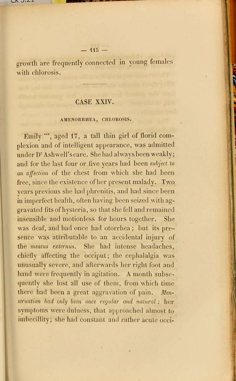 growth are frequently connected in young females with chlorosis. CASE XXIV. AMENORRHEA, CnLOROSIS. Emily .*, aged 17, a tall thin girl of florid com- plexion and of intelligent appearance, was admitted under Dr Ashwell's care. She had always been weakly; and for the last four or five years had been subject to an affection of the chest from which she had been free, since the existence of her present malady. Two years previous she had phrenitis, and had since been in imperfect health, often having been seized with ag- gravated fits of hysteria, so that she fell and remained insensible and motionless for hours together. She was deaf, and had once had otorrhea ; but its pre- sence was attributable to an accidental injury of the meatus externus. She had intense headaches, chiefly affecting the occiput; the cephalalgia was unusually severe, and afterwards her right foot and hand were frequently in agitation. A month subse- quently she lost all use of them, from which time there had been a great aggravation of pain. Men-, situation had only been once regular and natural; her symptoms were dulness, that approached almost to imbecillity; she had constant and rather acute occi-