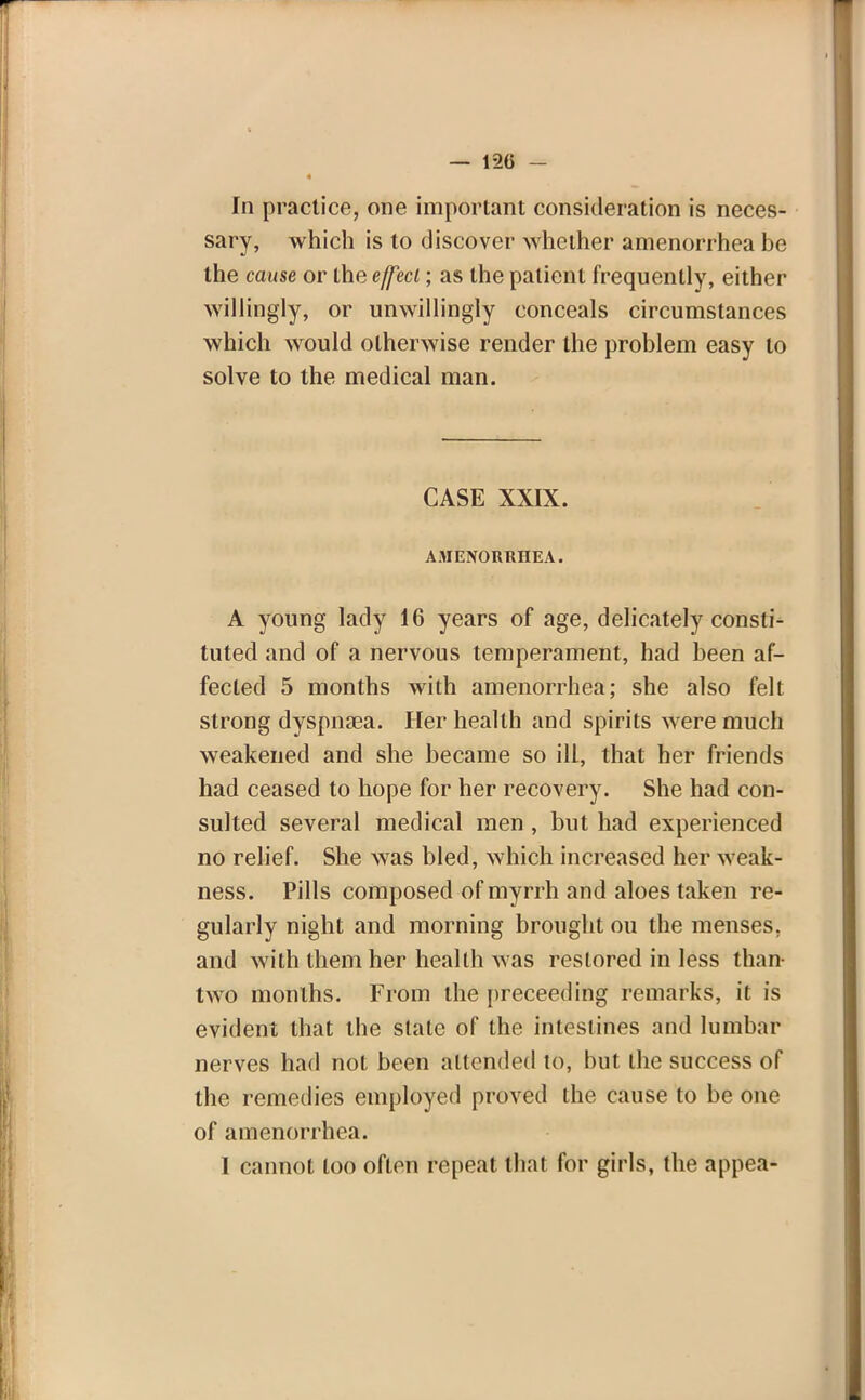 In practice, one important consideration is neces- sary, which is to discover whether amenorrhea be the cause or the effect; as the patient frequently, either willingly, or unwillingly conceals circumstances which would otherwise render the problem easy to solve to the medical man. CASE XXIX. AMENORRHEA. A young lady 16 years of age, delicately consti- tuted and of a nervous temperament, had been af- fected 5 months with amenorrhea; she also felt strong dyspna3a. Her health and spirits were much weakened and she became so ill, that her friends had ceased to hope for her recovery. She had con- sulted several medical men , but had experienced no relief. She was bled, which increased her weak- ness. Pills composed of myrrh and aloes taken re- gularly night and morning brought ou the menses, and with them her health Avas restored in less than- two months. From the preceeding remarks, it is evident that the state of the intestines and lumbar nerves had not been attended to, but the success of the remedies employed proved the cause to be one of amenorrhea. I cannot loo often repeat that for girls, the appea-