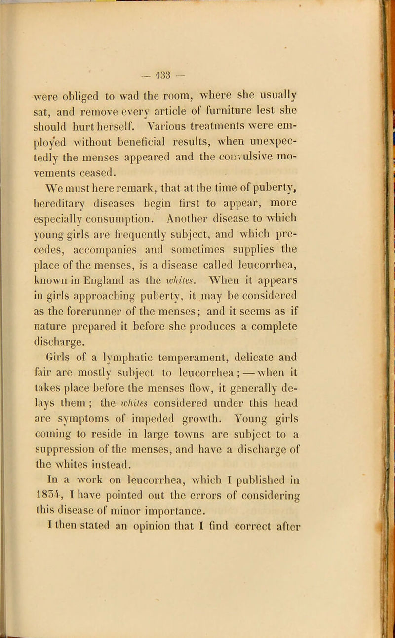 — 433 — were obliged to wad the room, where she usually sat, and remove every article of furniture lest she should hurt herself. Various treatments were em- ployed without beneficial results, when unexpec- tedly the menses appeared and the convulsive mo- vements ceased. We must here remark, that at the time of puberty, hereditary diseases begin first to appear, more especially consumption. Another disease to which young girls are frequently subject, and which pre- cedes, accompanies and sometimes supplies the place of the menses, is a disease called lencorrhea, known in England as the whiles. When it appears in girls approaching puberty, it may be considered as the forerunner of the menses; and it seems as if nature prepared it before she produces a complete discharge. Girls of a lymphatic temperament, delicate and fair are mostly subject to leucorrhea ;—when it takes place before the menses flow, it generally de- lays them ; the whiles considered under this head are symptoms of impeded growth. Young girls coming to reside in large towns are subject to a suppression of the menses, and have a discharge of the whites instead. In a work on leucorrhea, which I published in 1854, I have pointed out the errors of considering this disease of minor importance. I then stated an opinion that I find correct after