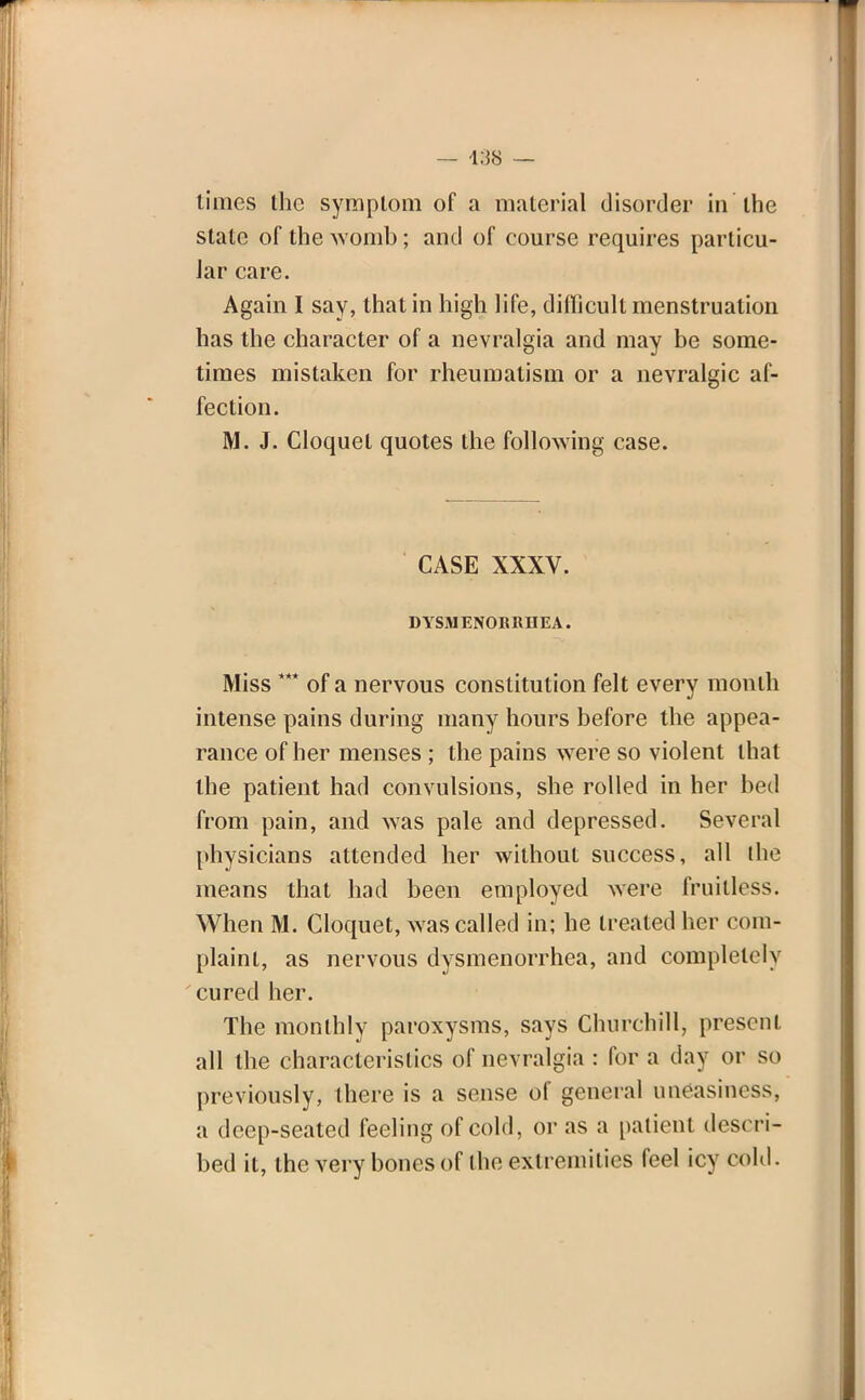 — i:J8 — limes the symptom of a material disorder in the state of the womb; and of course requires particu- lar care. Again I say, that in high life, difficult menstruation has the character of a nevralgia and may be some- times mistaken for rheumatism or a nevralgic af- fection. M. J. Cloquel quotes the following case. CASE XXXV. DYSMENORRHEA. Miss *** of a nervous constitution felt every month intense pains during many hours before the appea- rance of her menses ; the pains were so violent that the patient had convulsions, she rolled in her bed from pain, and was pale and depressed. Several physicians attended her without success, all the means that had been employed were fruitless. When M. Gloquet, was called in; he treated her com- plaint, as nervous dysmenorrhea, and completely cured her. The monthly paroxysms, says Churchill, preseni all the characteristics of nevralgia : for a day or so previously, there is a sense of general uneasiness, a deep-seated feeling of cold, or as a patient descri- bed it, the very bones of the extremities feel icy cold.