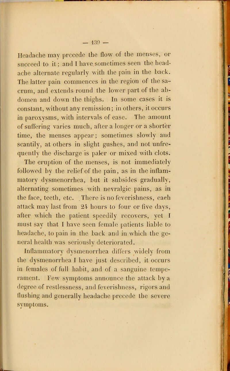 Headache may precede the flow of the menses, or succeed to it; and I have sometimes seen the head- ache alternate regularly with the pain in the hack. The latter pain commences in the region of the sa- crum, and extends round the lower part of the ab- domen and down the thighs. In some cases it is constant, without any remission; in others, it occurs in paroxysms, with intervals of ease. The amount of suffering varies much, after a longer or a shorter time, the menses appear; sometimes slowly and scantily, at others in slight gushes, and not unfre- quently the discharge is paler or mixed with clots. The eruption of the menses, is not immediately followed by the relief of the pain, as in the inflam- matory dysmenorrhea, but it subsides gradually, alternating sometimes with nevralgic pains, as in the face, teeth, etc. There is no feverishness, each attack may last from 24 hours to four or five days, after which the patient speedily recovers, yet I must say that I have seen female patients liable to headache, to pain in the back and in which the ge- neral health was seriously deteriorated. Inflammatory dysmenorrhea differs widely from the dysmenorrhea I have just described, it occurs in females of full habit, and of a sanguine tempe- rament. Few symptoms announce the attack by a degree of restlessness, and feverishness, rigors and (lushing and generally headache precede the severe symptoms.