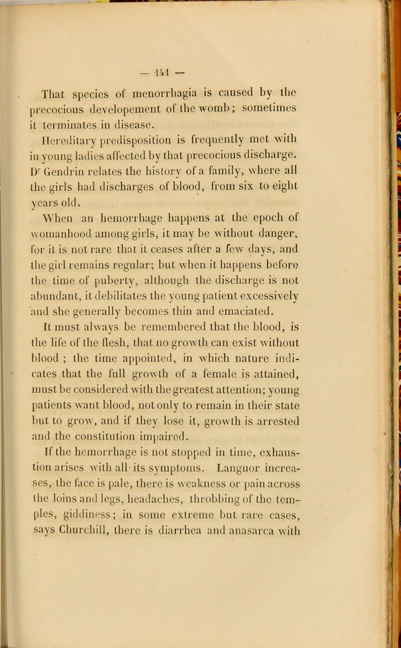 That species of mendrrhagia is caused by tlie precocious developement of ihe womb; sometimes it terminates in disease. Hereditary predisposition is frequently met with in young ladies affected by that precocious discharge. Dr Gendrin relates the history of a family, where all the girls had discharges of blood, from six to eight years old. When an hemorrhage happens at the epoch of womanhood among girls, it may be without danger, for it is not rare that it ceases after a few days, and the girl remains regular; but when it happens before the time of puberty, although the discharge is not abundant, it debilitates the young patient excessively and she generally becomes thin and emaciated. It must always be remembered that the blood, is the life of the flesh, that no growth can exist without blood ; the time appointed, in which nature indi- cates that the full growth of a female is attained, must be considered with the greatest attention; young patients want blood, not only to remain in their stale but to grow, and if they lose it, growth is arrested and the constitution impaired. If the hemorrhage is not stopped in lime, exhaus- tion arises with all- its symptoms. Languor increa- ses, the face is pale, there is weakness or pain across the loins and legs, headaches, throbbing of the tem- ples, giddiness; in some extreme but rare cases, says Churchill, there is diarrhea and anasarca with