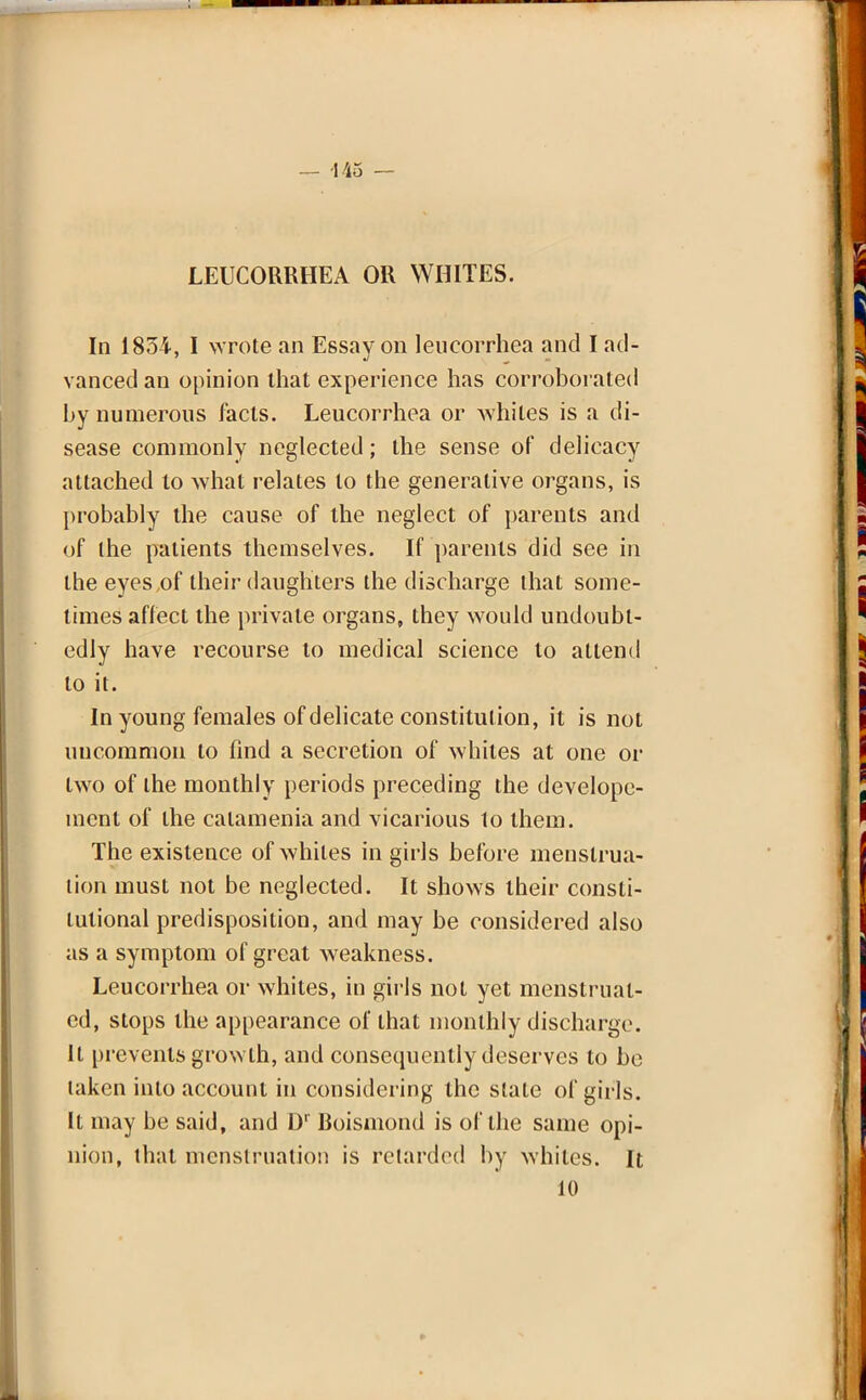 — 145 — LEUCORRHEA OR WHITES. In 1854, I wrote an Essay on leucorrhea and I ad- vanced an opinion that experience has corroborated by numerous facts. Leucorrhea or Avhiles is a di- sease commonly neglected; the sense of delicacy attached to what relates to the generative organs, is probably the cause of the neglect of parents and of the patients themselves. If parents did see in the eyes of their daughters the discharge that some- times affect the private organs, they would undoubt- edly have recourse to medical science to attend to it. In young females of delicate constitution, it is not uncommon to find a secretion of whiles at one or two of the monthly periods preceding the develope- ment of the calamenia and vicarious to them. The existence of whiles in girls before menstrua- tion must not be neglected. It shows their consti- tutional predisposition, and may be considered also as a symptom of great weakness. Leucorrhea or whites, in girls not yet menstruat- ed, stops the appearance of that monthly discharge. It prevents growth, and consequently deserves to be taken into account in considering the state of girls. It may be said, and Dr Boismond is of the same opi- nion, that menstruation is retarded by whiles. It