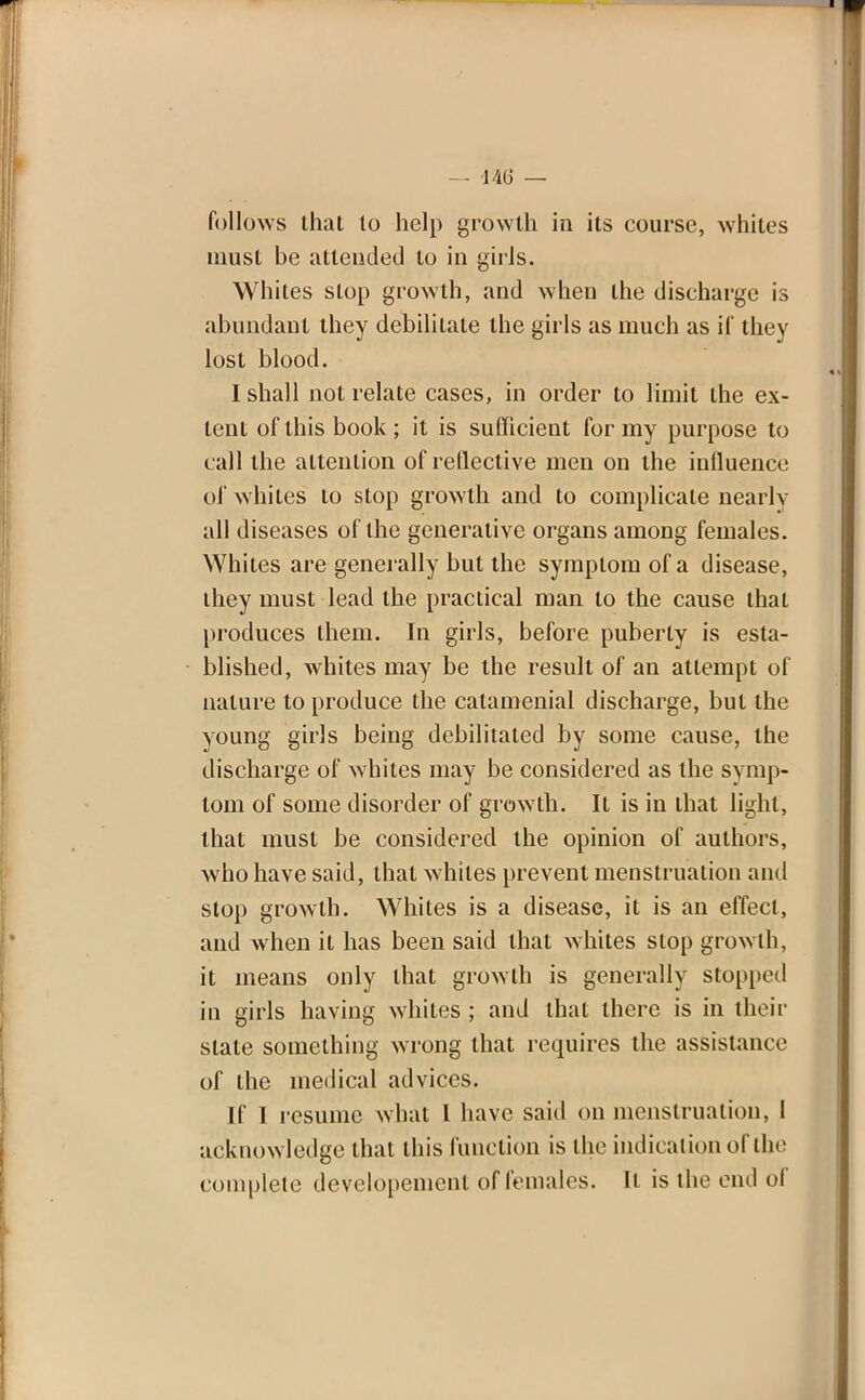 — fffi — follows that to help growth in its course, whites must be attended to in girls. Whites stop growth, and when the discharge is abundant they debilitate the girls as much as if they lost blood. I shall not relate cases, in order to limit the ex- tent of this book ; it is sufficient for my purpose to call the attention of reflective men on the influence of whites to slop growth and to complicate nearly all diseases of the generative organs among females. Whites are generally but the symptom of a disease, they must lead the practical man to the cause that produces them. In girls, before puberty is esta- blished, whites may be the result of an attempt of nature to produce the catamenial discharge, but the young girls being debilitated by some cause, the discharge of whites may be considered as the symp- tom of some disorder of growth. It is in that light, that must be considered the opinion of authors, who have said, that whites prevent menstruation and stop growth. Whites is a disease, it is an effect, and when it has been said that whites stop growth, it means only that growth is generally stopped in girls having whites ; and that there is in their slate something wrong that requires the assistance of the medical advices. If I resume what I have said on menstruation, 1 acknowledge that this function is the indication of the