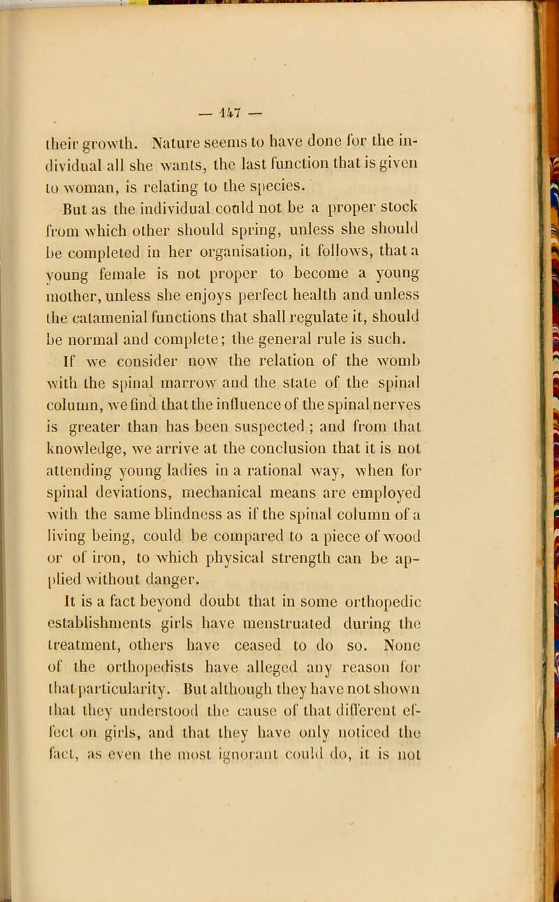 their growth. Nature seems to have done for the in- dividual all she wants, the last function that is given to woman, is relating to the species. But as the individual could not be a proper stock from which other should spring, unless she should be completed in her organisation, it follows, that a young female is not proper to become a young mother, unless she enjoys perfect health and unless the catamenial functions that shall regulate it, should be normal and complete; the general rule is such. If we consider now the relation of the womb with the spinal marrow and the stale of the spinal column, we find that the influence of the spinal nerves is greater than has been suspected ; and from that knowledge, we arrive at the conclusion that it is not attending young ladies in a rational way, when for spinal deviations, mechanical means are employed with the same blindness as if the spinal column of a living being, could be compared to a piece of wood or of iron, to which physical strength can be ap- plied without danger. It is a fact beyond doubt that in some orthopedic establishments girls have menstruated during the treatment, others have ceased to do so. None of the orthopedists have alleged any reason for that particularity. But although they have not shown that they understood the cause of that different ef- fect on girls, and that they have only noticed the fact, as even the most ignorant could do, it is not