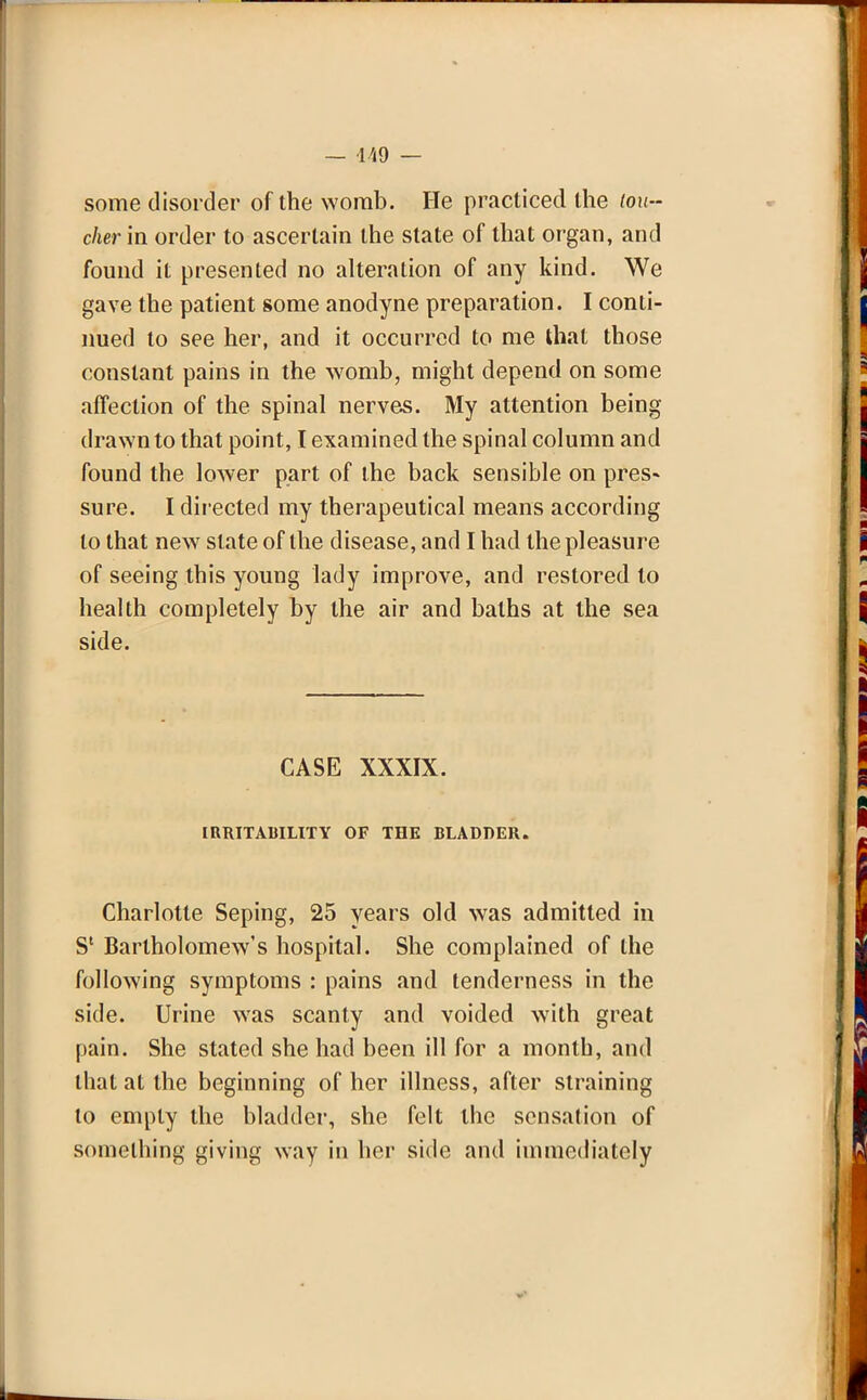 — 449 — some disorder of the womb. He practiced the tou- cher in order to ascertain the state of that organ, and found it presented no alteration of any kind. We gave the patient some anodyne preparation. I conti- nued to see her, and it occurred to me that those constant pains in the womb, might depend on some affection of the spinal nerves. My attention being drawn to that point, I examined the spinal column and found the lower part of the back sensible on pres- sure. I directed my therapeutical means according to that new slate of the disease, and I had the pleasure of seeing this young lady improve, and restored to health completely by the air and baths at the sea side. CASE XXXIX. IRRITABILITY OF THE BLADDER. Charlotte Seping, 25 years old was admitted in S' Bartholomew's hospital. She complained of the following symptoms : pains and tenderness in the side. Urine was scanty and voided with great pain. She stated she had been ill for a month, and that at the beginning of her illness, after straining to empty the bladder, she felt the sensation of something giving way in her side and immediately