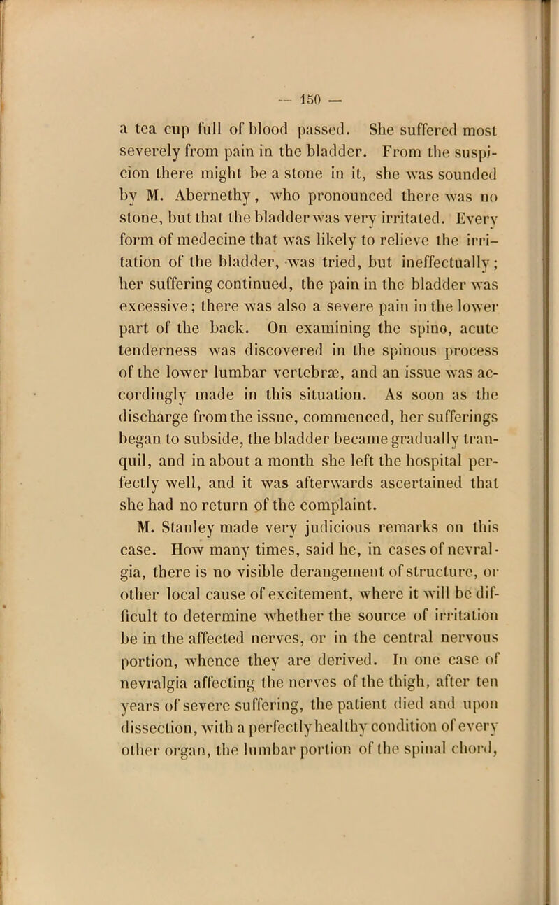 a tea cup full of blood passed. She suffered most severely from pain in the bladder. From the suspi- cion there might be a stone in it, she was sounded by M. Abernethy, who pronounced there was no stone, but that the bladder was very irritated. Everv form of medecine that was likely to relieve the irri- tation of the bladder, was tried, but ineffectually; her suffering continued, the pain in the bladder was excessive; there was also a severe pain in the lower part of the back. On examining the spine, acute tenderness was discovered in the spinous process of the lower lumbar vertebrae, and an issue was ac- cordingly made in this situation. As soon as the discharge from the issue, commenced, her sufferings began to subside, the bladder became gradually tran- quil, and in about a month she left the hospital per- fectly well, and it was afterwards ascertained that she had no return of the complaint. M. Stanley made very judicious remarks on this case. How many times, said he, in cases of nevral- gia, there is no visible derangement of structure, or other local cause of excitement, where it will be dif- ficult to determine whether the source of irritation be in the affected nerves, or in the central nervous portion, whence they are derived. In one case of nevralgia affecting the nerves of the thigh, after ton years of severe suffering, the patient died and upon dissection, with a perfectly heal thy condition of every other organ, the lumbar portion of the spinal chord,