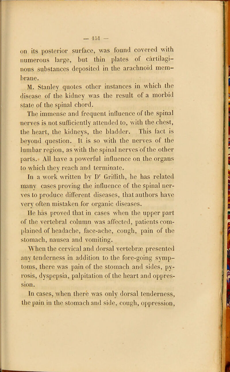 on its posterior surface, was found covered with numerous large, but thin plates of cartilagi- nous substances deposited in the arachnoid mem- brane. M. Stanley quotes other instances in which the disease of the kidney was the result of a morbid state of the spinal chord. The immense and frequent influence of the spinal nerves is not sufficiently attended to, with the chest, the heart, the kidneys, the bladder. This fact is beyond question. It is so with the nerves of the lumbar region, as with the spinal nerves of the other parts. All have a powerful influence on the organs to which they reach and terminate. In a work written by Dr Griffith, he has related many cases proving the influence of the spinal ner- ves to produce different diseases, that authors have very often mistaken for organic diseases. He has proved that in cases when the upper part of the vertebral column was affected, patients com- plained of headache, face-ache, cough, pain of the stomach, nausea and vomiting. When the cervical and dorsal vertebrae presented any tenderness in addition to the fore-going symp- toms, there was pain of the stomach and sides, py- rosis, dyspepsia, palpitation of the heart and oppres- sion. In cases, when there was only dorsal tenderness, the pain in the stomach and side, cough, oppression,