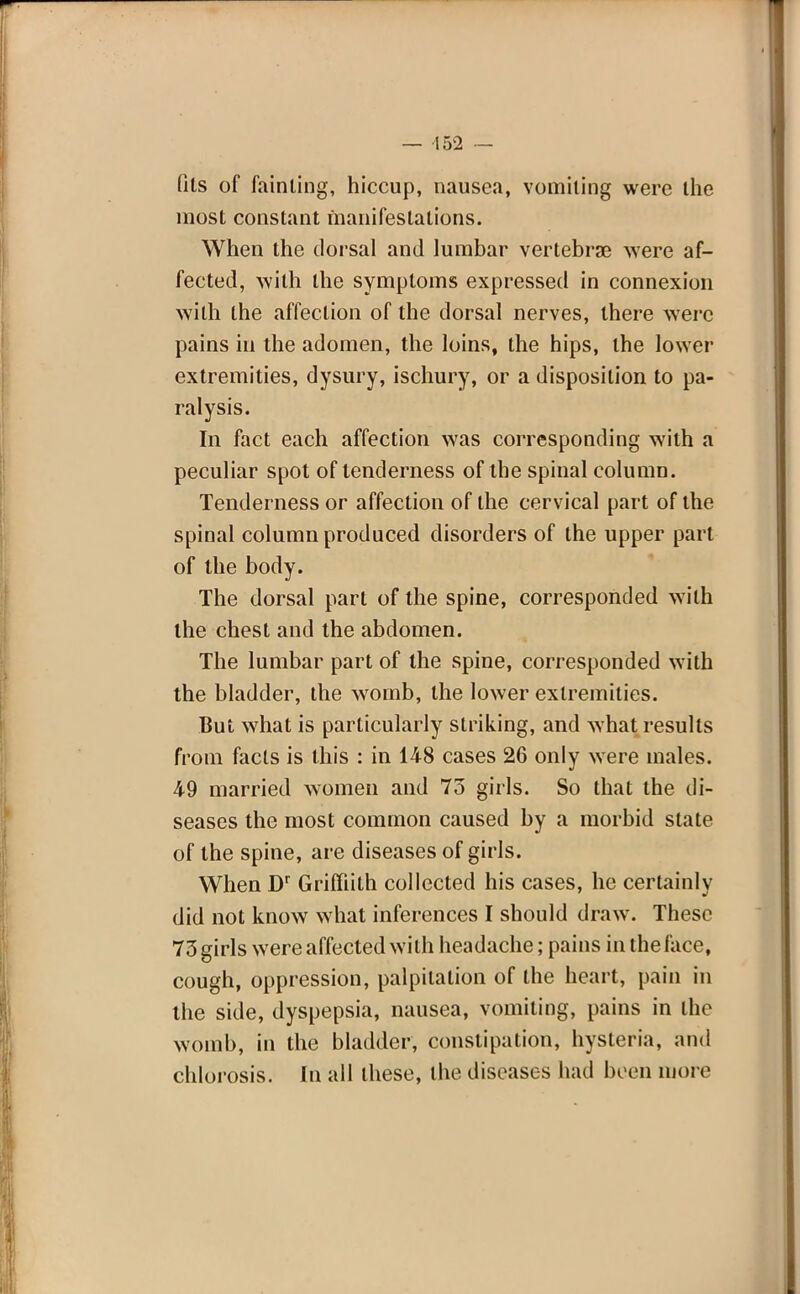 fits of fainting, hiccup, nausea, vomiting were the most constant manifestations. When the dorsal and lumbar vertebra? were af- fected, with the symptoms expressed in connexion with the affection of the dorsal nerves, there were pains in the adomen, the loins, the hips, the lower extremities, dysury, ischury, or a disposition to pa- ralysis. In fact each affection was corresponding with a peculiar spot of tenderness of the spinal column. Tenderness or affection of the cervical part of the spinal column produced disorders of the upper part of the body. The dorsal part of the spine, corresponded with the chest and the abdomen. The lumbar part of the spine, corresponded with the bladder, the womb, the lower extremities. But what is particularly striking, and what results from facts is this : in 148 cases 26 only were males. 49 married women and 73 girls. So that the di- seases the most common caused by a morbid state of the spine, are diseases of girls. When Dr Griffiith collected his cases, he certainly did not know what inferences I should draw. These 73 girls were affected with headache; pains in the face, cough, oppression, palpitation of the heart, pain in the side, dyspepsia, nausea, vomiting, pains in the womb, in the bladder, constipation, hysteria, and chlorosis. In all these, the diseases had been more