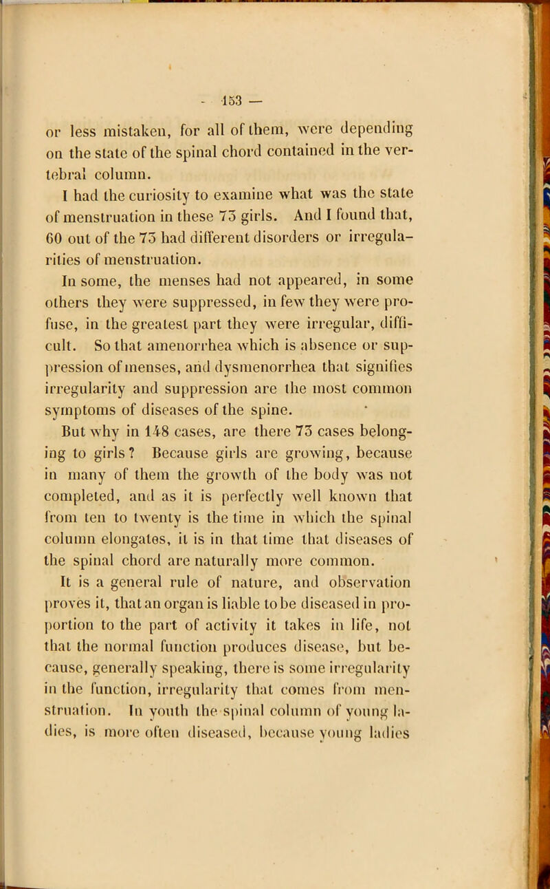 or less mistaken, for alloflhem, were depending on the state of the spinal chord contained in the ver- tebral column. I had the curiosity to examine what was the state of menstruation in these 73 girls. And I found that, 60 out of the 73 had different disorders or irregula- rities of menstruation. In some, the menses had not appeared, in some others they were suppressed, in few they were pro- fuse, in the greatest part they were irregular, diffi- cult. So that amenorrhea which is absence or sup- pression of menses, and dysmenorrhea that signifies irregularity and suppression are the most common symptoms of diseases of the spine. But why in 148 cases, are there 73 cases belong- ing to girls? Because girls are growing, because in many of them the growth of the body was not completed, and as it is perfectly well known that from ten to twenty is the time in which the spinal column elongates, it is in that time that diseases of the spinal chord are naturally more common. It is a general rule of nature, and observation proves it, that an organ is liable to be diseased in pro- portion to the part of activity it takes in life, not that the normal function produces disease, but be- cause, generally speaking, there is some irregularity in the function, irregularity that comes from men- struation. In youth the spinal column of young la- dies, is more often diseased, because young ladies