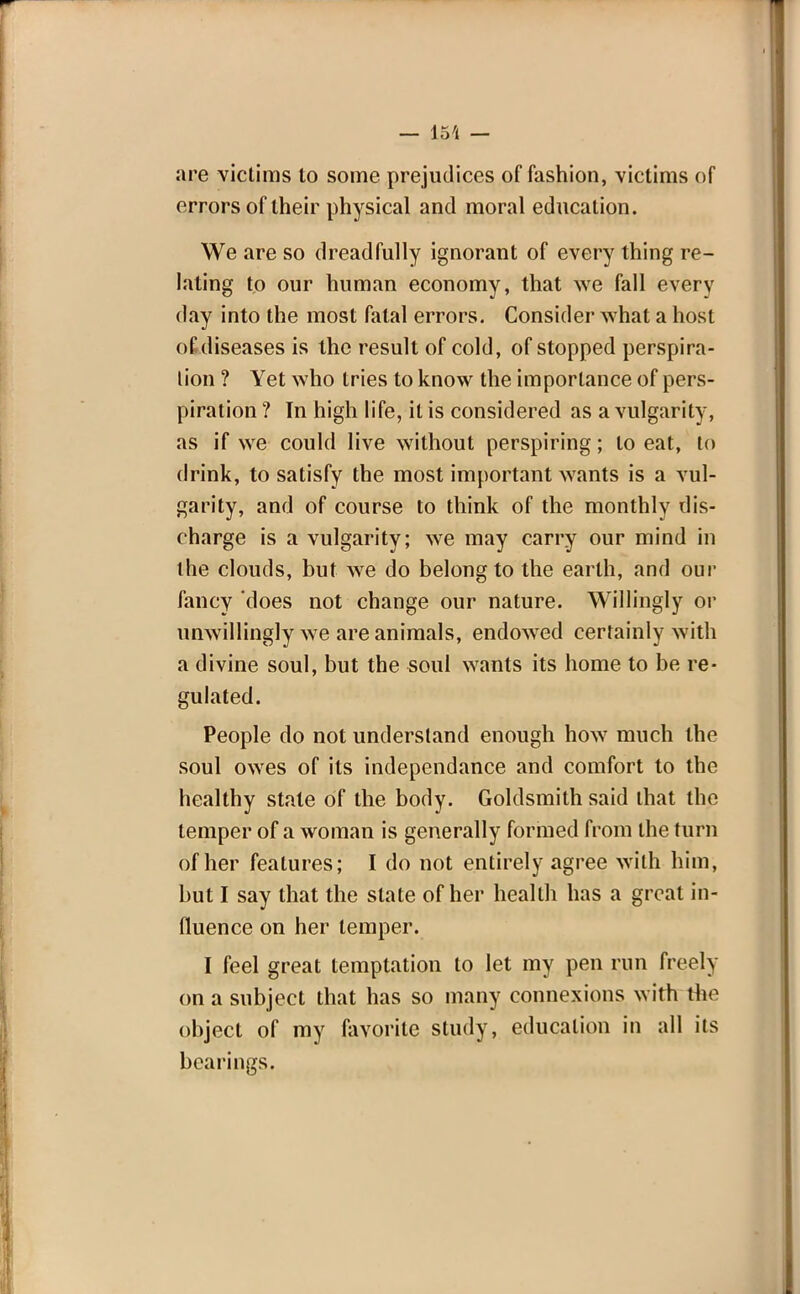 — 15'1 — are victims to some prejudices of fashion, victims of errors of their physical and moral education. We are so dreadfully ignorant of every thing re- lating to our human economy, that we fall every day into the most fatal errors. Consider what a host of diseases is the result of cold, of stopped perspira- tion ? Yet who tries to know the importance of pers- piration ? In high life, it is considered as a vulgarity, as if we could live without perspiring; to eat, to drink, to satisfy the most important wants is a vul- garity, and of course to think of the monthly dis- charge is a vulgarity; we may carry our mind in the clouds, but we do belong to the earth, and our fancy does not change our nature. Willingly or unwillingly we are animals, endowed certainly with a divine soul, but the soul wants its home to be re- gulated. People do not understand enough how much the soul owes of its independance and comfort to the healthy state of the body. Goldsmith said that the temper of a woman is generally formed from the turn of her features; I do not entirely agree with him, but I say that the slate of her health has a great in- fluence on her temper. I feel great temptation to let my pen run freely on a subject that has so many connexions with the object of my favorite study, education in all its bearings.