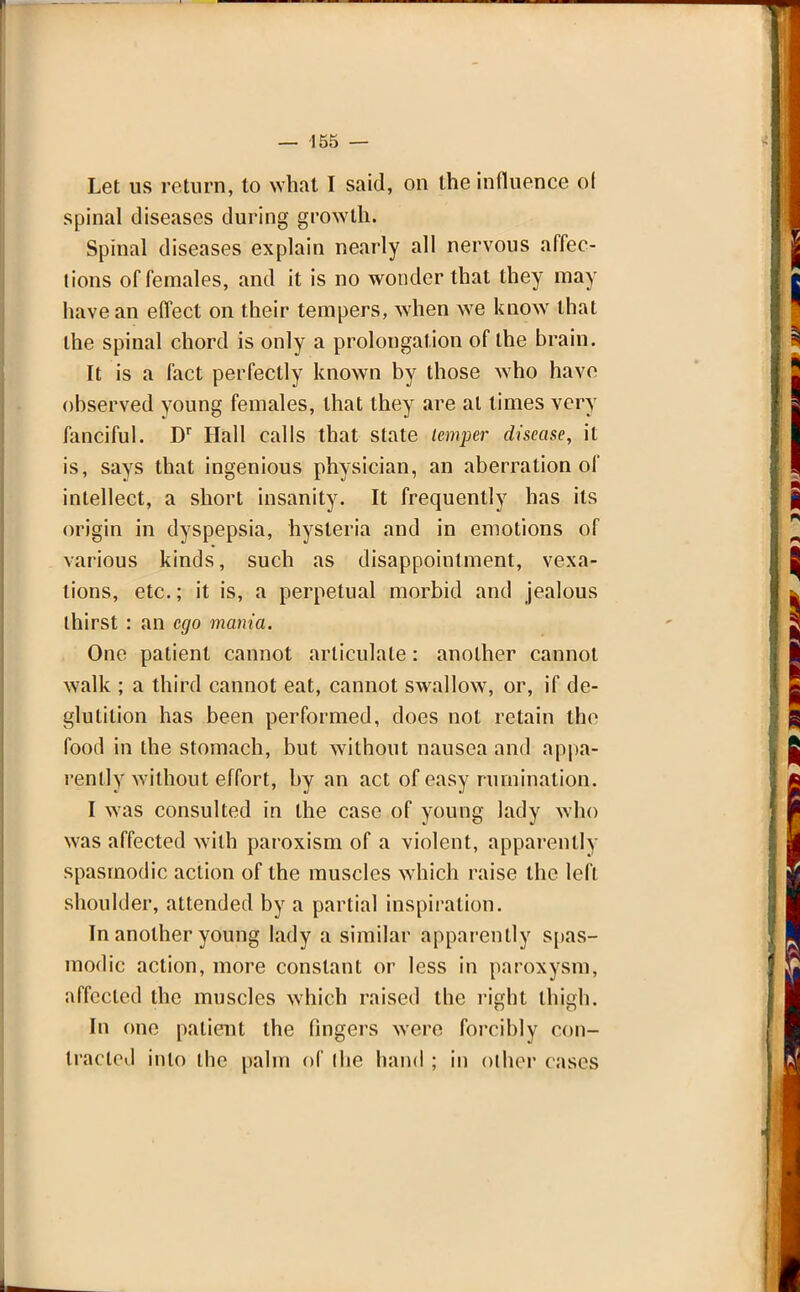 Let us return, to what I said, on the influence ot spinal diseases during growth. Spinal diseases explain nearly all nervous affec- tions of females, and it is no wonder that they may have an effect on their tempers, when we know that the spinal chord is only a prolongation of the brain. It is a fact perfectly known by those who have observed young females, that they are at times very fanciful. Dr Hall calls that state temper disease, it is, says that ingenious physician, an aberration of intellect, a short insanity. It frequently has its origin in dyspepsia, hysteria and in emotions of various kinds, such as disappointment, vexa- tions, etc.; it is, a perpetual morbid and jealous thirst : an ego mania. One patient cannot articulate: another cannot walk ; a third cannot eat, cannot swallow, or, if de- glutition has been performed, does not retain the food in the stomach, but without nausea and appa- rently without effort, by an act of easy rumination. I was consulted in the case of young lady who was affected with paroxism of a violent, apparently spasmodic action of the muscles which raise the left shoulder, attended by a partial inspiration. In another young lady a similar apparently spas- modic action, more constant or less in paroxysm, affected the muscles which raised the right thigh. In one patient the fingers were forcibly con- tracted into the palm of ihe hand ; in oilier cases