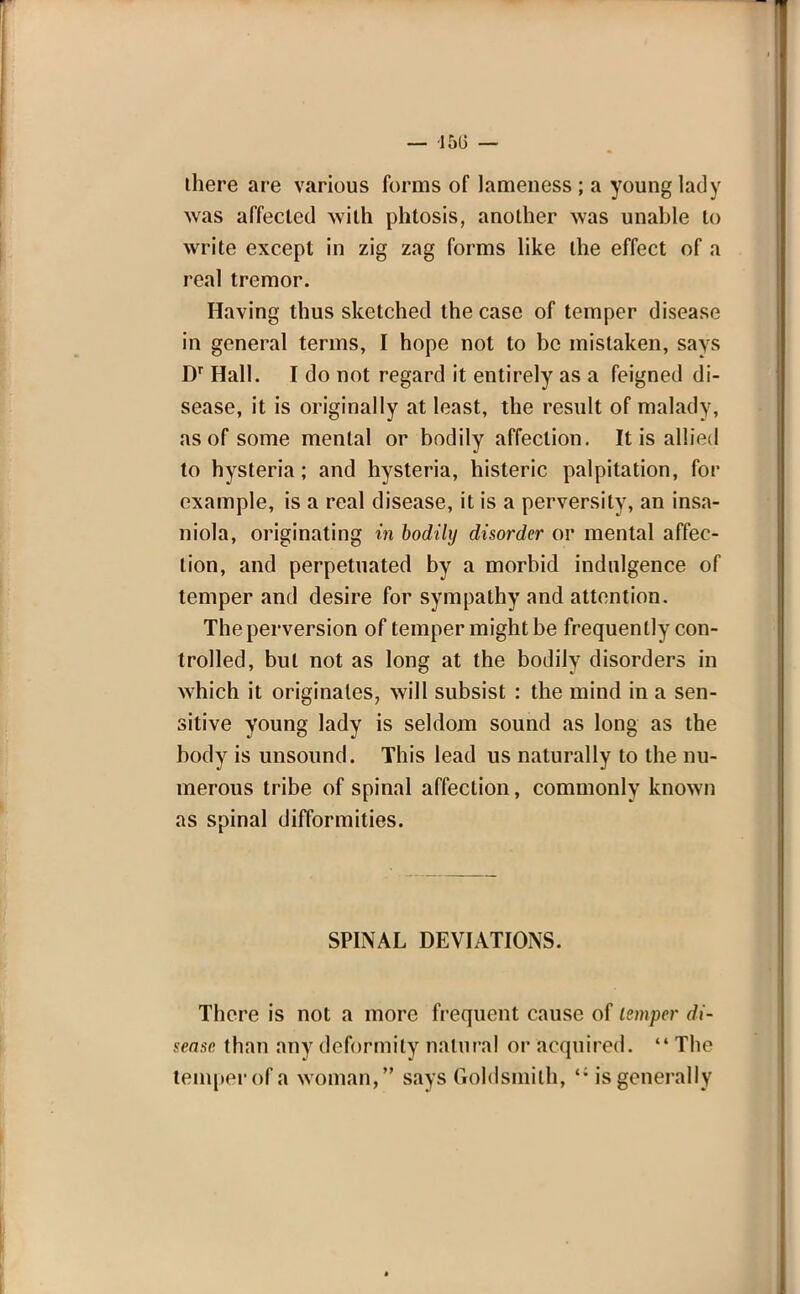 there are various forms of lameness ; a young lady was affected with phtosis, another was unable to write except in zig zag forms like the effect of a real tremor. Having thus sketched the case of temper disease in general terms, I hope not to be mistaken, says Dr Hall. I do not regard it entirely as a feigned di- sease, it is originally at least, the result of malady, as of some mental or bodily affection. It is allied to hysteria; and hysteria, histeric palpitation, for example, is a real disease, it is a perversity, an insa- niola, originating in bodily disorder or mental affec- tion, and perpetuated by a morbid indulgence of temper and desire for sympathy and attention. The perversion of temper might be frequently con- trolled, but not as long at the bodily disorders in which it originates, will subsist : the mind in a sen- sitive young lady is seldom sound as long as the body is unsound. This lead us naturally to the nu- merous tribe of spinal affection, commonly known as spinal difformities. SPINAL DEVIATIONS. There is not a more frequent cause of temper di- sease than any deformity natural or acquired.  The temper of a woman, says Goldsmith, <; is generally *