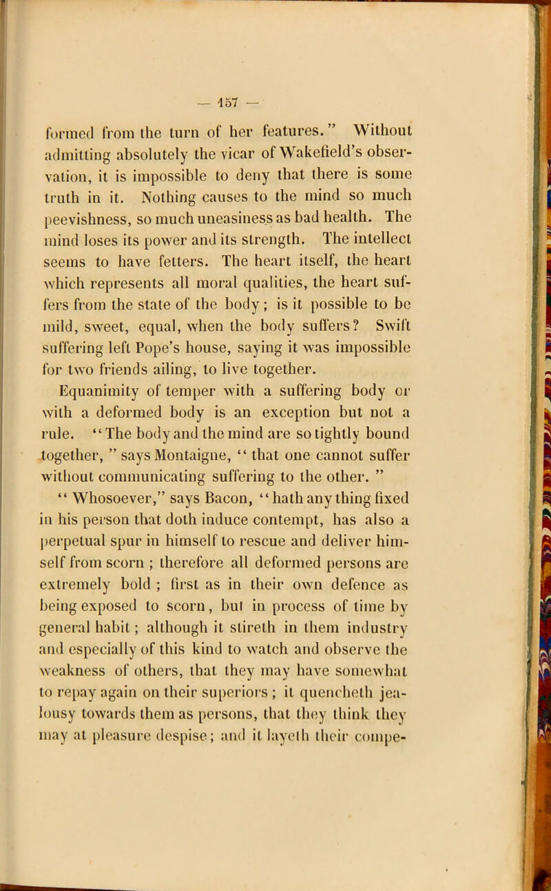 formed from the turn of her features. Without admitting absolutely the vicar of Wakefield's obser- vation, it is impossible to deny that there is some truth in it. Nothing causes to the mind so much peevishness, so much uneasiness as bad health. The mind loses its power and its strength. The intellect seems to have fetters. The heart itself, the heart which represents all moral qualities, the heart suf- fers from the state of the body; is it possible to be mild, sweet, equal, when the body suffers? Swift suffering left Pope's house, saying it was impossible for two friends ailing, to live together. Equanimity of temper with a suffering body or with a deformed body is an exception but not a rule. The body and the mind are so tightly bound together,  says Montaigne,  that one cannot suffer without communicating suffering to the other.   Whosoever, says Bacon, hath any thing fixed in his person that doth induce contempt, has also a perpetual spur in himself to rescue and deliver him- self from scorn ; therefore all deformed persons are extremely bold ; first as in their own defence as being exposed to scorn, but in process of time by general habit; although it slireth in them industry and especially of this kind to watch and observe the weakness of others, that they may have somewhat to repay again on their superiors ; it quencheth jea- lousy towards them as persons, that they think they may at pleasure despise; and it layelh their compe-