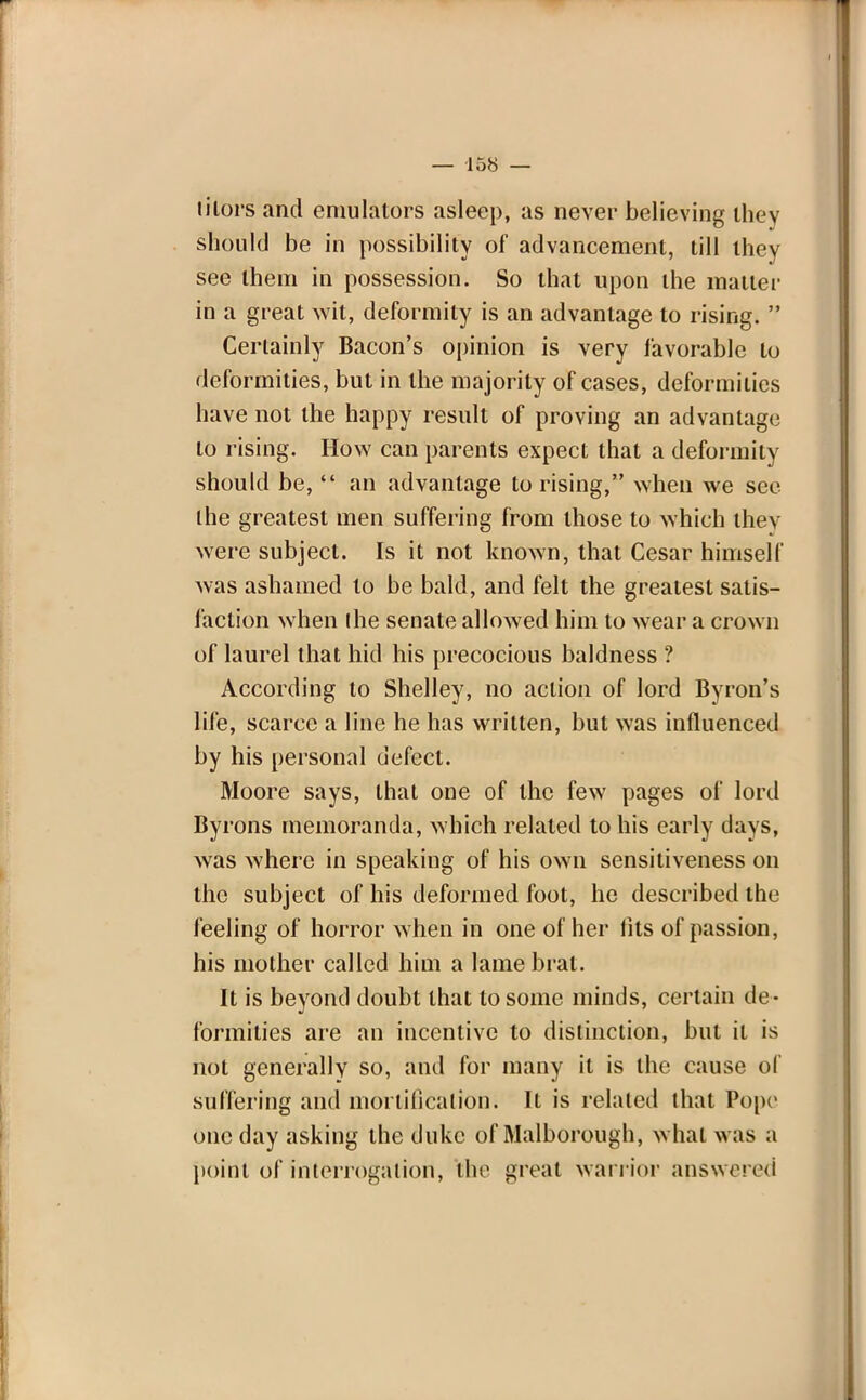 tilors and emulators asleep, as never believing they should be in possibility of advancement, till they see them in possession. So that upon the matter in a great wit, deformity is an advantage to rising.  Certainly Bacon's opinion is very favorable to deformities, but in the majority of cases, deformities have not the happy result of proving an advantage to rising. How can parents expect that a deformity should be,  an advantage to rising, when we see the greatest men suffering from those to which thev were subject. Is it not known, that Cesar himself was ashamed to be bald, and felt the greatest satis- faction when (he senate allowed him to wear a crown of laurel that hid his precocious baldness ? According to Shelley, no action of lord Byron's life, scarce a line he has written, but was influenced by his personal defect. Moore says, that one of the few pages of lord Byrons memoranda, which related to his early days, was where in speaking of his own sensitiveness on the subject of his deformed foot, he described the feeling of horror when in one of her fits of passion, his mother called him a lame brat. It is beyond doubt that to some minds, certain de- formities are an incentive to distinction, but it is not generally so, and for many it is the cause of suffering and mortification; It is related that Pope one day asking the duke of Malborough, what was a point of interrogation, febe great warrior answered