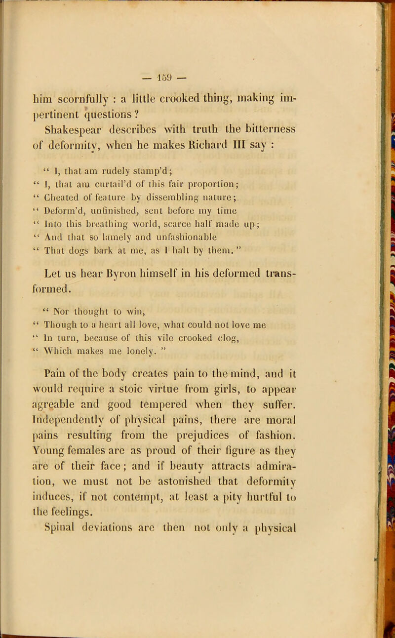 him scornfully : a little crooked thing, making im- pertinent questions ? Shakespear describes with truth the bitterness of deformity, when he makes Richard III say :  1, that am rudely slamp'd;  I, that am curtaiPd of this fair proportion;  Cheated of feature by dissembling nature;  Deform'd, unfinished, sent before my time  Into this breathing world, scarce half made up;  And that so lamely and unfashionable  That dogs bark at me, as 1 hall by them. Let us hear Byron himself in his deformed trans- formed.  Nor thought to win,  Though to a heart all love, what could not love me  In turn, hccause of this vile crooked clog,  Which makes me lonely.  Pain of the body creates pain to the mind, and it would require a stoic virtue from girls, to appear agreable and good tempered when they suffer. Independently of physical pains, there are moral pains resulting from the prejudices of fashion. Young females are as proud of their figure as they are of their face; and if beauty attracts admira- tion, we must not be astonished that deformity induces, if not contempt, at least a pity hurtful to the feelings. Spinal deviations are then not only a physical