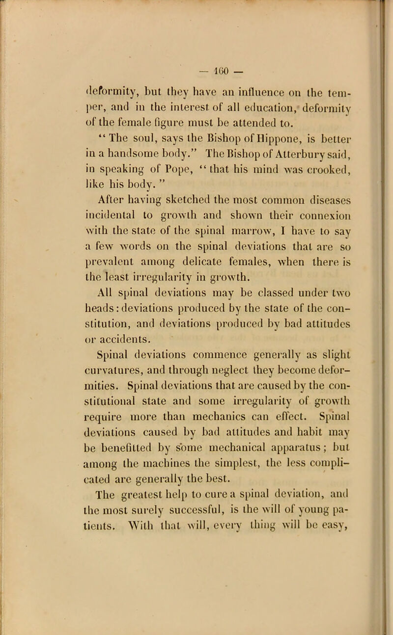 — 100 — deformity, but they have an influence on the tem- per, and in the interest, of all education, deformity of the female figure must be attended to. The soul, says the Bishop of Hippone, is better in a handsome body. The Bishop of Alterbury said, in speaking of Pope,  that his mind was crooked, like his body.  After having sketched the most common diseases incidental to growth and shown their connexion with the state of the spinal marrow, I have to say a few words on the spinal deviations that are so prevalent among delicate females, when there is the least irregularity in growth. All spinal deviations may be classed under two heads: deviations produced by the state of the con- stitution, and deviations produced by bad attitudes or accidents. Spinal deviations commence generally as slight curvatures, and through neglect they become defor- mities. Spinal deviations that are caused by the con- stitutional state and some irregularity of growth require more than mechanics can effect. Spinal deviations caused by bad attitudes and habit may be benefitted by some mechanical apparatus; but among the machines the simplest, the less compli- cated are generally the best. The greatest help to cure a spinal deviation, and the most surely successful, is the will of young pa- tients. With that will, every thing will be easy,