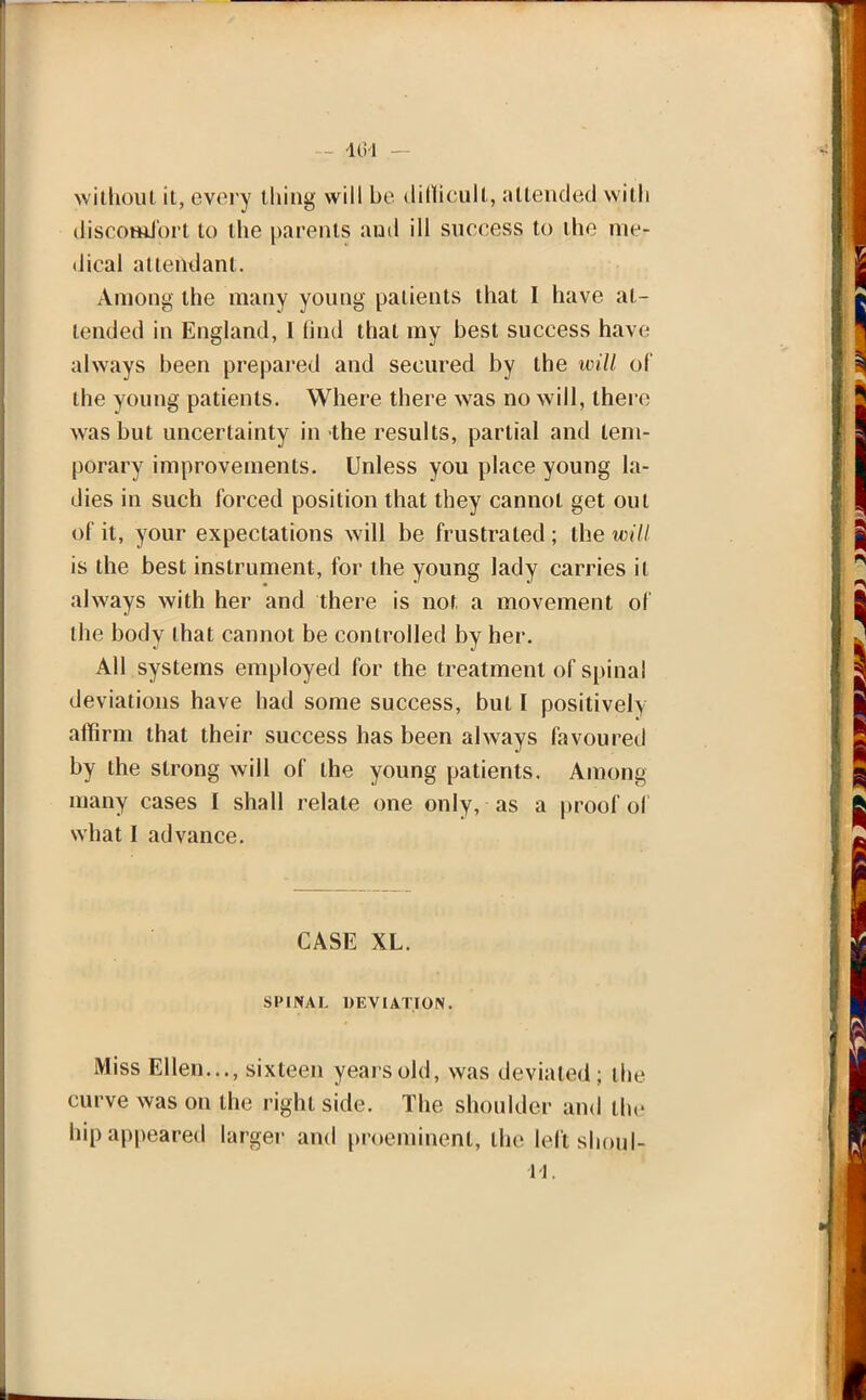 without it, every thing will be difficult, attended with discomfort to the parents and ill success to the me- dical attendant. Among the many young patients that I have at- tended in England, 1 find that my best success have always been prepared and secured by the will of the young patients. Where there was no will, there was but uncertainty in the results, partial and tem- porary improvements. Unless you place young la- dies in such forced position that they cannot get out of it, your expectations will be frustrated ; the will is the best instrument, for the young lady carries it always with her and there is not. a movement of the body that cannot be controlled by her. All systems employed for the treatment of spinal deviations have had some success, but I positively affirm that their success has been always favoured by the strong will of the young patients. Among many cases I shall relate one only, as a proof of what I advance. CASE XL. SPINAL DEVIATION. Miss Ellen..., sixteen years old, was deviated; the curve was on the right side. The shoulder and the hip appeared larger and proeminent, the left shoul- 11.