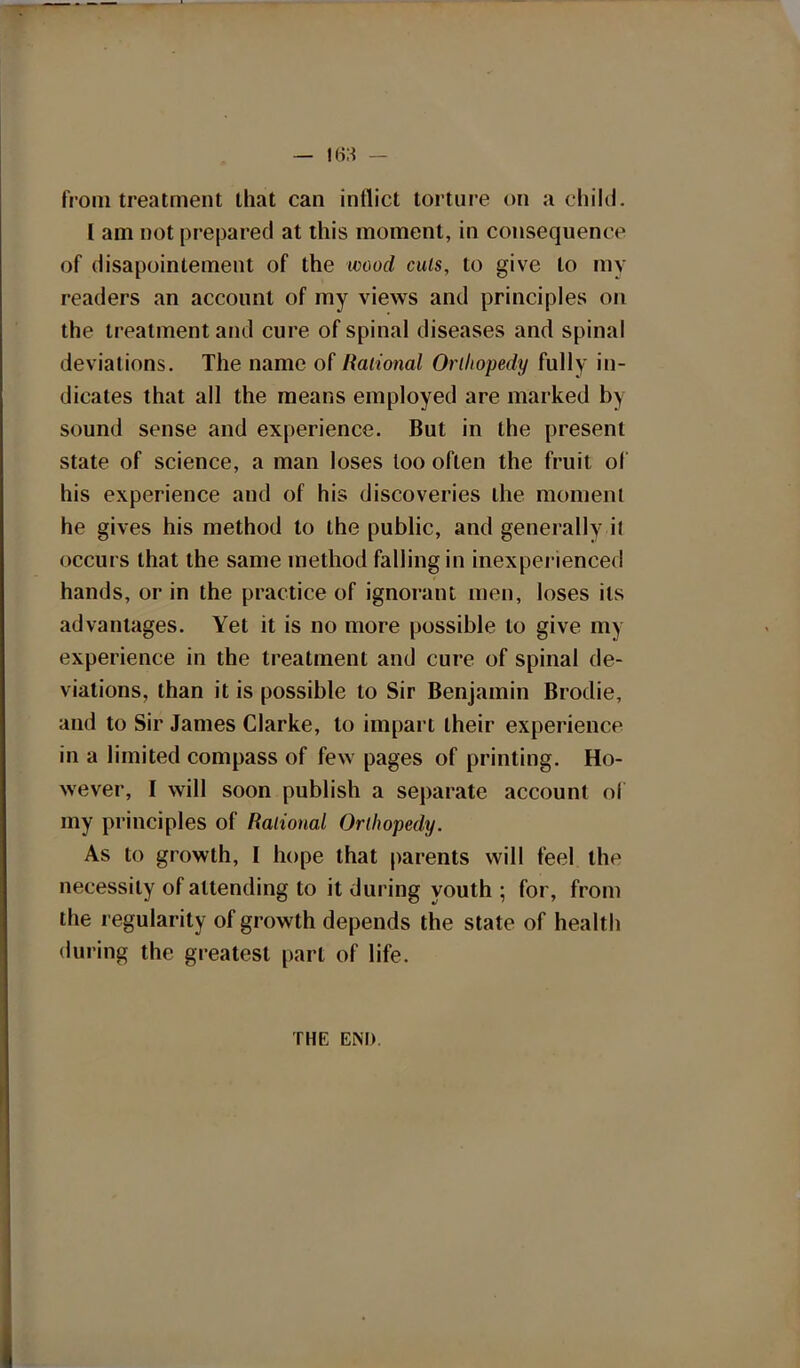 from treatment that can inflict torture on a child. I am not prepared at this moment, in consequence of disapointement of the wood cuts, to give to my readers an account of my views and principles on the treatment and cure of spinal diseases and spinal deviations. The name of Rational Orihopedy fully in- dicates that all the means employed are marked In sound sense and experience. But in the present state of science, a man loses loo often the fruit of his experience and of his discoveries the moment he gives his method to the public, and generally il occurs that the same method falling in inexperienced hands, or in the practice of ignorant men, loses its advantages. Yet it is no more possible to give my experience in the treatment and cure of spinal de- viations, than it is possible to Sir Benjamin Brodie, and to Sir James Clarke, to impart their experience in a limited compass of few pages of printing. Ho- wever, I will soon publish a separate account oi my principles of Rational Orihopedy. As to growth, I hope that parents will feel the necessity of attending to it during youth; for, from the regularity of growth depends the state of health during the greatest part of life. THE EM).