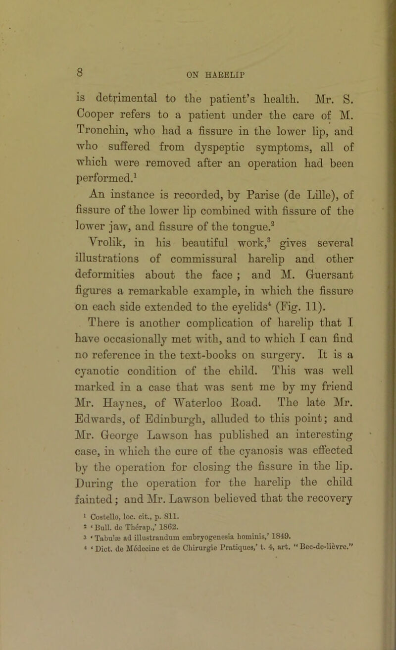 is detrimental to the patient’s health. Mr. S. Cooper refers to a patient under the care of M. Tronchin, who had a fissure in the lower lip, and who suffered from dyspeptic symptoms, all of which were removed after an operation had been performed.^ An instance is recorded, by Parise (de Lille), of fissure of the lower lip combined with fissm’e of the lower jaw, and fissure of the tongue.® Vrolik, in his beautiful work,® gives several illustrations of commissural harelip and other deformities about the face ; and M. Guersant figures a remarkable example, in which the fissure on each side extended to the eyelids'‘ (Fig. 11). There is another complication of harelip that I have occasionally met with, and to which I can find no reference in the text-books on surgery. It is a cyanotic condition of the child. This was well marked in a case that was sent me by my friend Mr. Haynes, of Waterloo Road. The late Mr. Edwards, of Edinburgh, alluded to this point; and Mr. George Lawson has published an interesting case, in which the cure of the cyanosis was effected by the operation for closing the fissure in the lip. During the operation for the harelip the child fainted; and Mr. Lawson believed that the recovery * Costello, loc. cit., p. 811. * ‘ Bull, de Therap.,’ 1862. 3 ‘ Tabula) ad illustrandum embryogenesia hominis,’ 1849. ‘ Diet, de Medecine et de Chirurgie Pratiques,’ t. 4, art. “ Bec-de-lievre.”