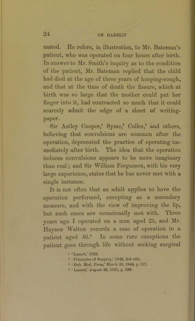 mated. He refers, in illustration, to Mr. Bateman’s patient, who was operated on four hours after birth. In answer to Mr. Smith’s inquiry as to the condition of the patient, Mr. Bateman replied that the child had died at the age of three years of hooping-cough, and that at the time of death the fissure, which at birth was so large that the mother could put her finger into it, had contracted so much that it could scarcely admit the edge of a sheet of writing- paper. Sir Astley Cooper,’ Syme,^ Colles,^ and others, believing that convulsions are common after the operation, deprecated the practice of operating im- mediately after birth. The idea that the operation induces convulsions appears to be more imaginary than real; and Sir William Fergusson, with his very large experience, states that he has never met with a single instance. It is not often that an adult applies to have the operation performed, excepting as a secondary measure, and with the view of improving the lip, but such cases are occasionally met with. Three years ago I operated on a man aged 25, and Mr. Haynes- Walton records a case of operation in a patient aged 40.* In some rare exceptions the patient goes through life without seeking surgical ' ‘Lancet,’1823. 5 ‘ Principles of Surgery,’ 1842, 3rd edit. 3 ‘ Dub. Med. Press,’ Marcb 20, 1844, p. 177. •• ‘ Lancet,’ August 22, 1S57, p. 198.