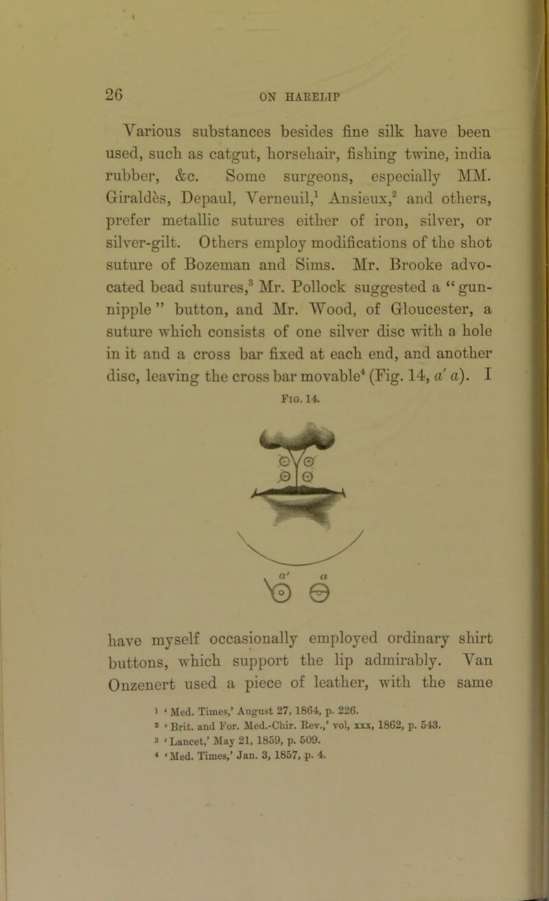 Various substances besides fine silk have been used, such as catgut, horsehair, fishing twine, india rubber, &c. Some surgeons, especially MM. Girald&s, Depaul, Verneuil,^ Ansieux,® and others, prefer metallic sutures either of iron, silver, or silver-gilt. Others employ modifications of the shot suture of Bozeman and Sims. Mr. Brooke advo- cated bead sutures,® Mr. Bollock suggested a “ gun- nipple ” button, and Mr. Wood, of Gloucester, a suture which consists of one silver disc with a hole in it and a cross bar fixed at each end, and another disc, leaving the cross bar movable* (Fig. 14, a a). I Fig. 14. have myself occasionally employed ordinary shirt buttons, which support the lip admirably. Van Onzenert used a piece of leather, with the same > ‘ Med. Times,’ August 27,1864, p. 226. * ‘ Brit, and For. Med.-Chir. Rev.,’ vol, xxx, 1862, p. 543. 3 ‘Lancet,’ May 21, 1859, p. 509. * ‘Med. Times,’ Jan. 3, 1857, p. 4.
