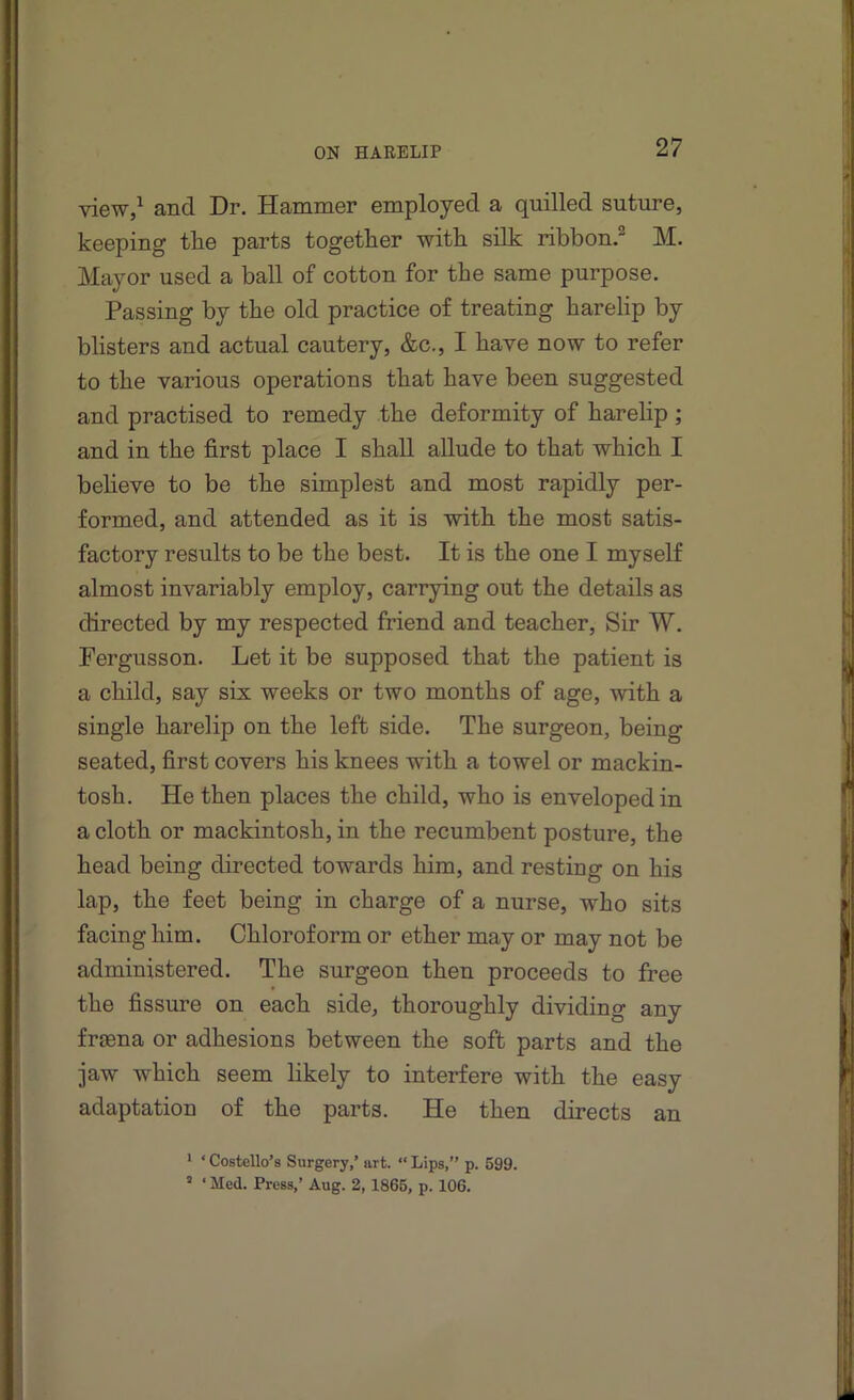 view,^ and Dr. Hammer employed a quilled suture, keeping the parts together with silk ribbon.® M. Mayor used a ball of cotton for the same purpose. Passing by the old practice of treating harelip by blisters and actual cautery, &c., I have now to refer to the various operations that have been suggested and practised to remedy the deformity of harelip; and in the first place I shall allude to that which I believe to be the simplest and most rapidly per- formed, and attended as it is with the most satis- factory results to be the best. It is the one I myself almost invariably employ, carrying out the details as directed by my respected friend and teacher. Sir W. Fergusson. Let it be supposed that the patient is a child, say six weeks or two months of age, with a single harelip on the left side. The surgeon, being seated, first covers his knees with a towel or mackin- tosh, He then places the child, who is enveloped in a cloth or mackintosh, in the recumbent posture, the head being directed towards him, and resting on his lap, the feet being in charge of a nurse, who sits facing him. Chloroform or ether may or may not be administered. The surgeon then proceeds to free the fissure on each side, thoroughly dividing any frgena or adhesions between the soft parts and the jaw which seem likely to interfere with the easy adaptation of the parts. He then directs an * ‘ Costello’s Surgery,’ art. “ Lips,” p. 599. ’ ‘ Med. Press,’ Aug. 2,1865, p. 106.