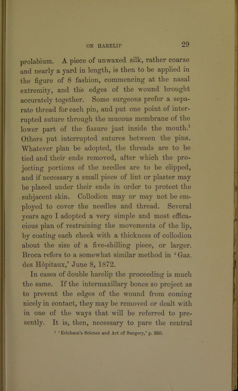 prolabium, A piece of unwaxed silk, rather coarse and nearly a yard in length, is then to be applied in the figure of 8 fashion, commencing at the nasal extremity, and the edges of the wound brought accurately together. Some surgeons prefer a sepa- rate thread for each pin, and put one point of inter- rupted suture through the mucous membrane of the lower part of the fissure just inside the mouth.^ Others put interrupted sutures between the pins. Whatever plan be adopted, the threads are to be tied and their ends removed, after which the pro- jecting portions of the needles are to be clipped, and if necessary a small piece of hnt or plaster may be placed under their ends in order to protect the subjacent skin. Collodion may or may not be em- ployed to cover the needles and thread. Several years ago I adopted a very simple and most effica- cious plan of restraining the movements of the lip, by coating each cheek with a thickness of collodion about the size of a five-shilling piece, or larger. Broca refers to a somewhat similar method in ‘ Gaz. des Hopitaiix,’ June 8, 1872. In cases of double harelip the proceeding is much the same. If the intermaxillary bones so project as to prevent the edges of the wound fi’om coming nicely in contact, they may be removed or dealt with in one of the ways that will be referred to pre- sently. It is, then, necessary to pare the central * ‘ Erichsen’s Science and Art of Surgerj’,’ p. 350.