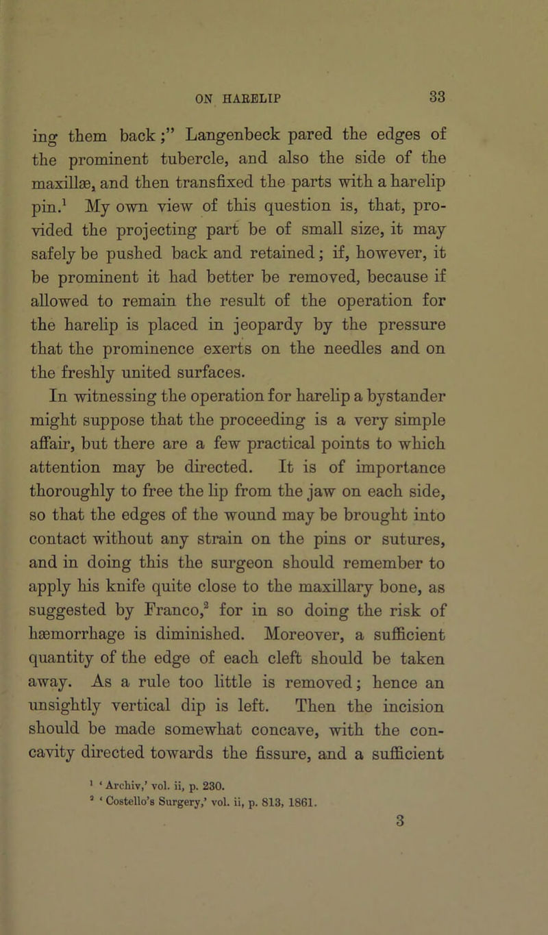 ing them backLangenbeck pared the edges of the prominent tubercle, and also the side of the maxillae, and then transfixed the parts with a harelip pin.* My owm view of this question is, that, pro- vided the projecting part be of small size, it may safely be pushed back and retained; if, however, it be prominent it had better be removed, because if allowed to remain the result of the operation for the harelip is placed in jeopardy by the pressure that the prominence exerts on the needles and on the freshly united surfaces. In witnessing the operation for harelip a bystander might suppose that the proceeding is a very simple affair, but there are a few practical points to which attention may be directed. It is of importance thoroughly to free the lip from the jaw on each side, so that the edges of the wound may be brought into contact without any strain on the pins or sutures, and in doing this the surgeon should remember to apply his knife quite close to the maxillary bone, as suggested by Franco,* for in so doing the risk of haemorrhage is diminished. Moreover, a sufficient quantity of the edge of each cleft should be taken away. As a rule too little is removed; hence an unsightly vertical dip is left. Then the incision should be made somewhat concave, with the con- cavity directed towards the fissure, and a sufficient ' ‘ Archiv,’ vol. ii, p. 230. “ ‘ Costello’s Surgery,’ vol. ii, p. 813, 1861. 3
