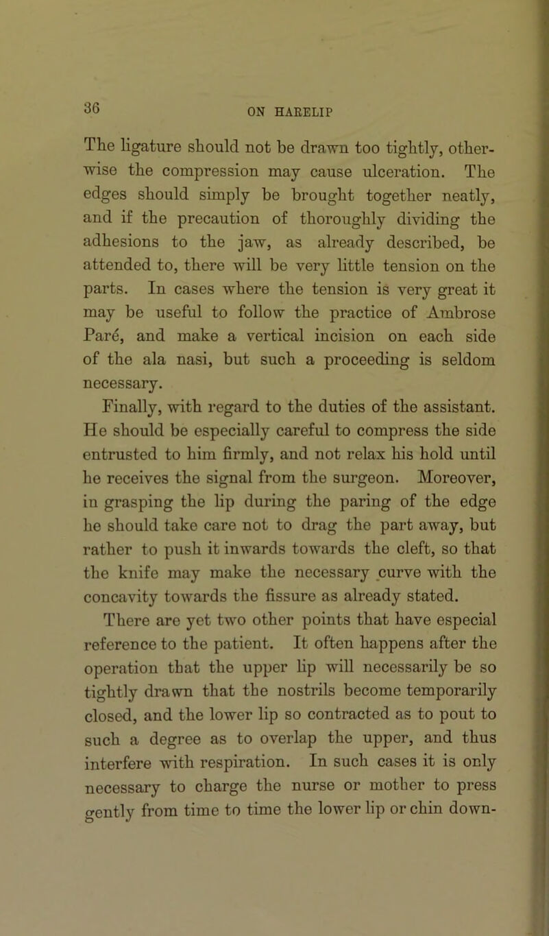 The ligature should not be drawn too tightly, other- wise the compression may cause ulceration. The edges should simply be brought together neatly, and if the precaution of thoroughly dividing the adhesions to the jaw, as already described, be attended to, there will be very little tension on the parts. In cases where the tension is very great it may be useful to follow the practice of Ambrose Pard, and make a vertical incision on each side of the ala nasi, but such a proceeding is seldom necessary. Finally, with regard to the duties of the assistant. He should be especially careful to compress the side entrusted to him firmly, and not relax his hold until he receives the signal from the sm’geon. Moreover, in grasping the lip during the paring of the edge he should take care not to drag the part away, but rather to push it inwards towards the cleft, so that the knife may make the necessary curve with the concavity towards the fissure as already stated. There are yet two other points that have especial reference to the patient. It often happens after the operation that the upper lip will necessarily be so tightly drawn that the nostrils become temporarily closed, and the lower lip so contracted as to pout to such a degree as to overlap the upper, and thus interfere with respiration. In such cases it is only necessary to charge the nurse or mother to press gently from time to time the lower lip or chin down-