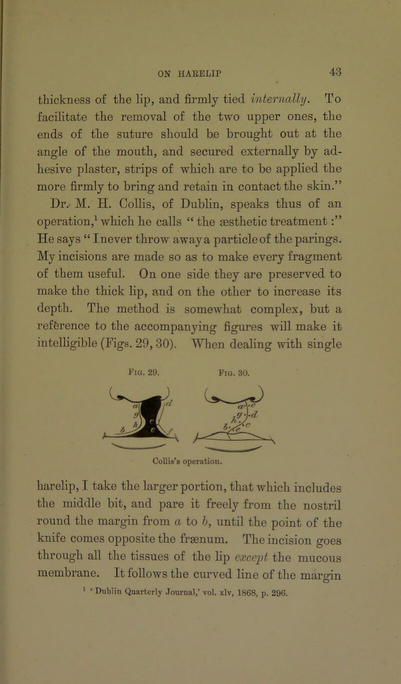thickness of the lip, and firmly tied internally. To facilitate the removal of the two upper ones, the ends of the suture should be brought out at the angle of the mouth, and secured externally by ad- hesive plaster, strips of which are to be applied the more firmly to bring and retain in contact the skin.” Dr.- M. H. Collis, of Dublin, speaks thus of an operation,^ which he calls “ the gesthetic treatment He says “ I never throw away a particle of the parings. My incisions are made so as to make every fragment of them useful. On one side they are preserved to make the thick lip, and on the other to increase its depth. The method is somewhat complex, but a reference to the accompanying figures will make it intelligible (Figs. 29, 30). When dealing with single Fig. 29. Fia. 30. Collis’s operation. harelip, I take the larger portion, that which includes the middle bit, and pare it freely from the nostril round the margin from a to h, until the point of the knife comes opposite the frsenum. The incision goes through all the tissues of the lip except the mucous membrane. It follows the curved line of the margin ’ ‘ Dublin Quarterly Journal,’ vol. xlv, 1868, p. 296.