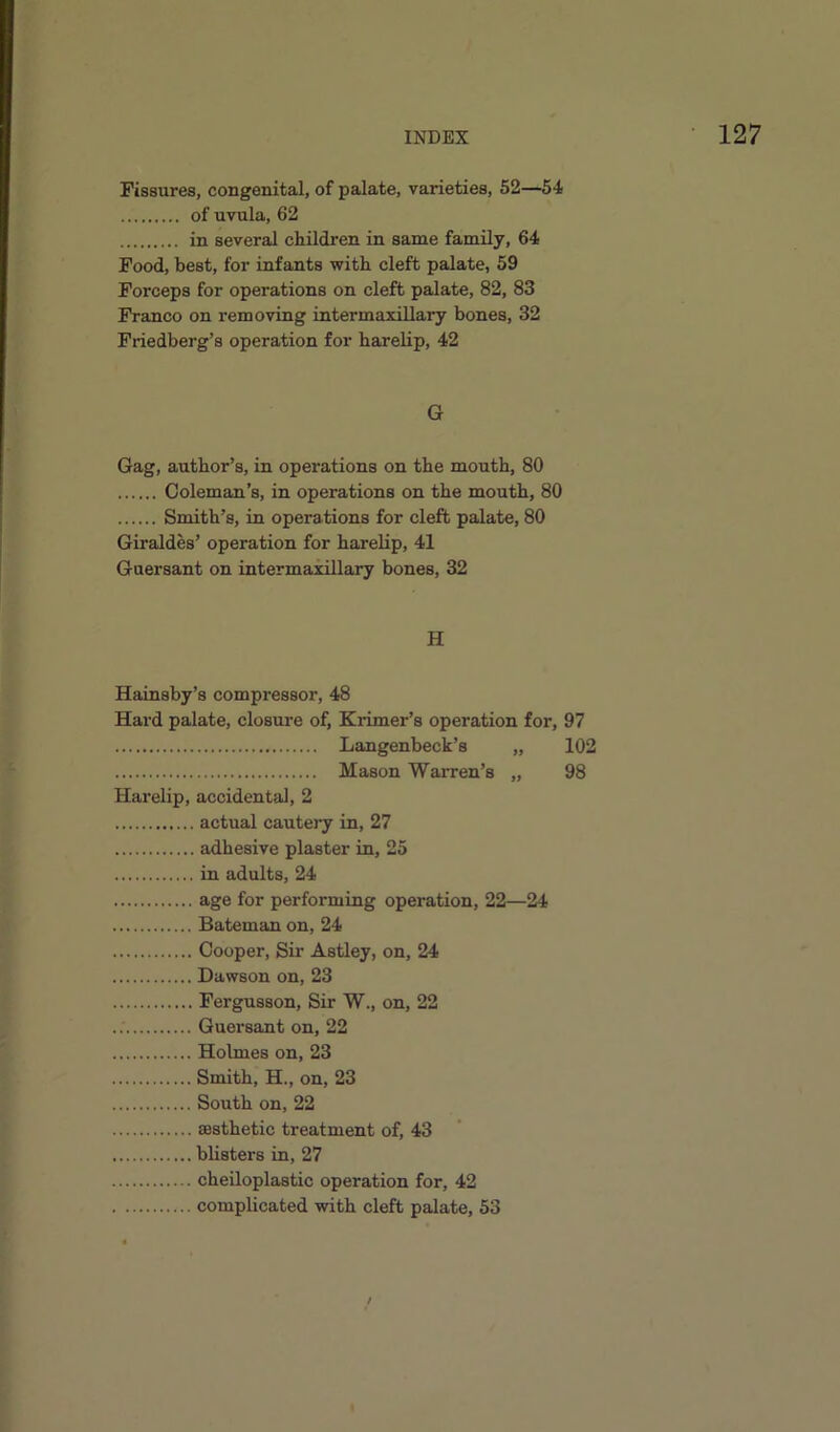 Fissures, congenital, of palate, varieties, 52—54 of uvula, 62 in several children in same family, 64 Food, best, for infants with cleft palate, 59 Forceps for operations on cleft palate, 82, 83 Franco on removing intermaxillary bones, 32 Friedberg’s operation for harelip, 42 G Gag, author’s, in operations on the mouth, 80 Coleman’s, in operations on the mouth, 80 Smith’s, in operations for cleft palate, 80 Giraldes’ operation for harelip, 41 Guersant on intermaxillary bones, 32 H Hainsby’s compressor, 48 Hard palate, closure of, Krimer’s operation for, 97 Langenbeck’s „ 102 Mason Warren’s „ 98 Harelip, accidental, 2 actual cautery in, 27 adhesive plaster in, 25 in adults, 24 age for performing operation, 22—24 Bateman on, 24 Cooper, Sir Astley, on, 24 Dawson on, 23 Fergusson, Sir W., on, 22 Guersant on, 22 Holmes on, 23 Smith, H., on, 23 South on, 22 aesthetic treatment of, 43 blisters in, 27 cheiloplastic operation for, 42 complicated with cleft palate, 53