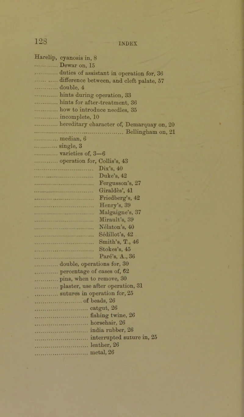 IJSDEX Harelip, cyanosis in, 8 Dewar on, 15 duties of assistant in operation for, 36 difference between, and cleft palate, 57 double, 4 hints during operation, 33 hints for after-treatment, 36 how to introduce needles, 35 incomplete, 10 hereditary character of, Demarquay on, 20 Bellingham on, 21 median, 6 single, 3 varieties of, 3—6 operation for, CoUis’s, 43 Dix’s, 40 Duke’s, 42 Fergusson’s, 27 Giraldcs’, 41 Fiiedberg’s, 42 Henry’s, 39 Malgaigue's, 37 Mirault’s, 39 Nelaton’s, 40 Scdillot’s, 42 Smith’s, T., 46 Stokes’s, 45 Parc’s, A., 36 double, operations for, 30 percentage of cases of, 62 pins, when to remove, 30 plaster, use after operation, 31 sutures in operation for, 25 of beads, 26 catgut, 26 fishing twine, 26 horsehair, 26 india rubber, 26 interrupted suture in, 25 leather, 26 metal, 26